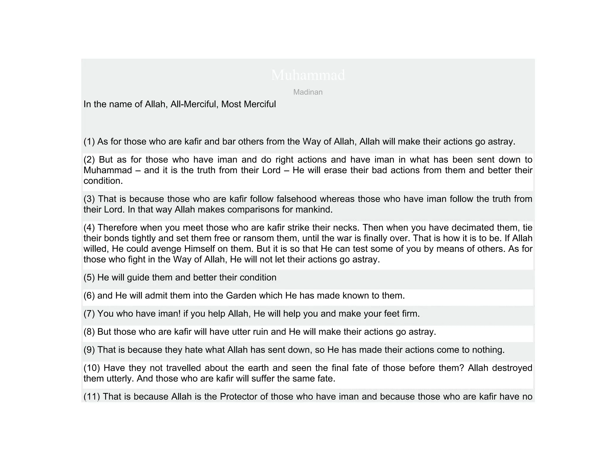 Muhammad
                                                       Madinan
In the name of Allah, All-Merciful, Most Merciful



(1) As for those who are kafir and bar others from the Way of Allah, Allah will make their actions go astray.
(2) But as for those who have iman and do right actions and have iman in what has been sent down to
Muhammad – and it is the truth from their Lord – He will erase their bad actions from them and better their
condition.
(3) That is because those who are kafir follow falsehood whereas those who have iman follow the truth from
their Lord. In that way Allah makes comparisons for mankind.
(4) Therefore when you meet those who are kafir strike their necks. Then when you have decimated them, tie
their bonds tightly and set them free or ransom them, until the war is finally over. That is how it is to be. If Allah
willed, He could avenge Himself on them. But it is so that He can test some of you by means of others. As for
those who fight in the Way of Allah, He will not let their actions go astray.
(5) He will guide them and better their condition
(6) and He will admit them into the Garden which He has made known to them.
(7) You who have iman! if you help Allah, He will help you and make your feet firm.
(8) But those who are kafir will have utter ruin and He will make their actions go astray.
(9) That is because they hate what Allah has sent down, so He has made their actions come to nothing.
(10) Have they not travelled about the earth and seen the final fate of those before them? Allah destroyed
them utterly. And those who are kafir will suffer the same fate.
(11) That is because Allah is the Protector of those who have iman and because those who are kafir have no
 