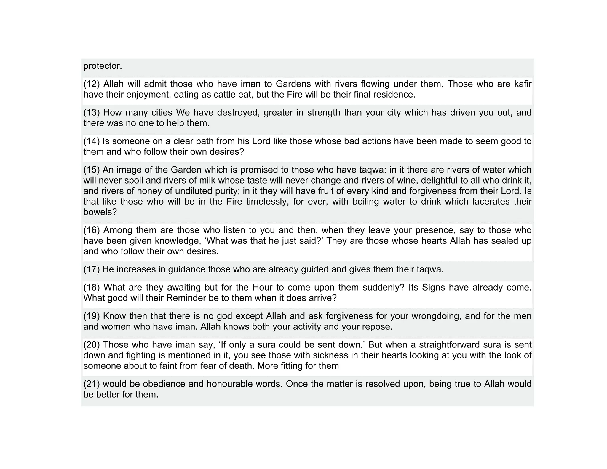 protector.
(12) Allah will admit those who have iman to Gardens with rivers flowing under them. Those who are kafir
have their enjoyment, eating as cattle eat, but the Fire will be their final residence.
(13) How many cities We have destroyed, greater in strength than your city which has driven you out, and
there was no one to help them.
(14) Is someone on a clear path from his Lord like those whose bad actions have been made to seem good to
them and who follow their own desires?
(15) An image of the Garden which is promised to those who have taqwa: in it there are rivers of water which
will never spoil and rivers of milk whose taste will never change and rivers of wine, delightful to all who drink it,
and rivers of honey of undiluted purity; in it they will have fruit of every kind and forgiveness from their Lord. Is
that like those who will be in the Fire timelessly, for ever, with boiling water to drink which lacerates their
bowels?
(16) Among them are those who listen to you and then, when they leave your presence, say to those who
have been given knowledge, ‘What was that he just said?’ They are those whose hearts Allah has sealed up
and who follow their own desires.
(17) He increases in guidance those who are already guided and gives them their taqwa.
(18) What are they awaiting but for the Hour to come upon them suddenly? Its Signs have already come.
What good will their Reminder be to them when it does arrive?
(19) Know then that there is no god except Allah and ask forgiveness for your wrongdoing, and for the men
and women who have iman. Allah knows both your activity and your repose.
(20) Those who have iman say, ‘If only a sura could be sent down.’ But when a straightforward sura is sent
down and fighting is mentioned in it, you see those with sickness in their hearts looking at you with the look of
someone about to faint from fear of death. More fitting for them
(21) would be obedience and honourable words. Once the matter is resolved upon, being true to Allah would
be better for them.
 