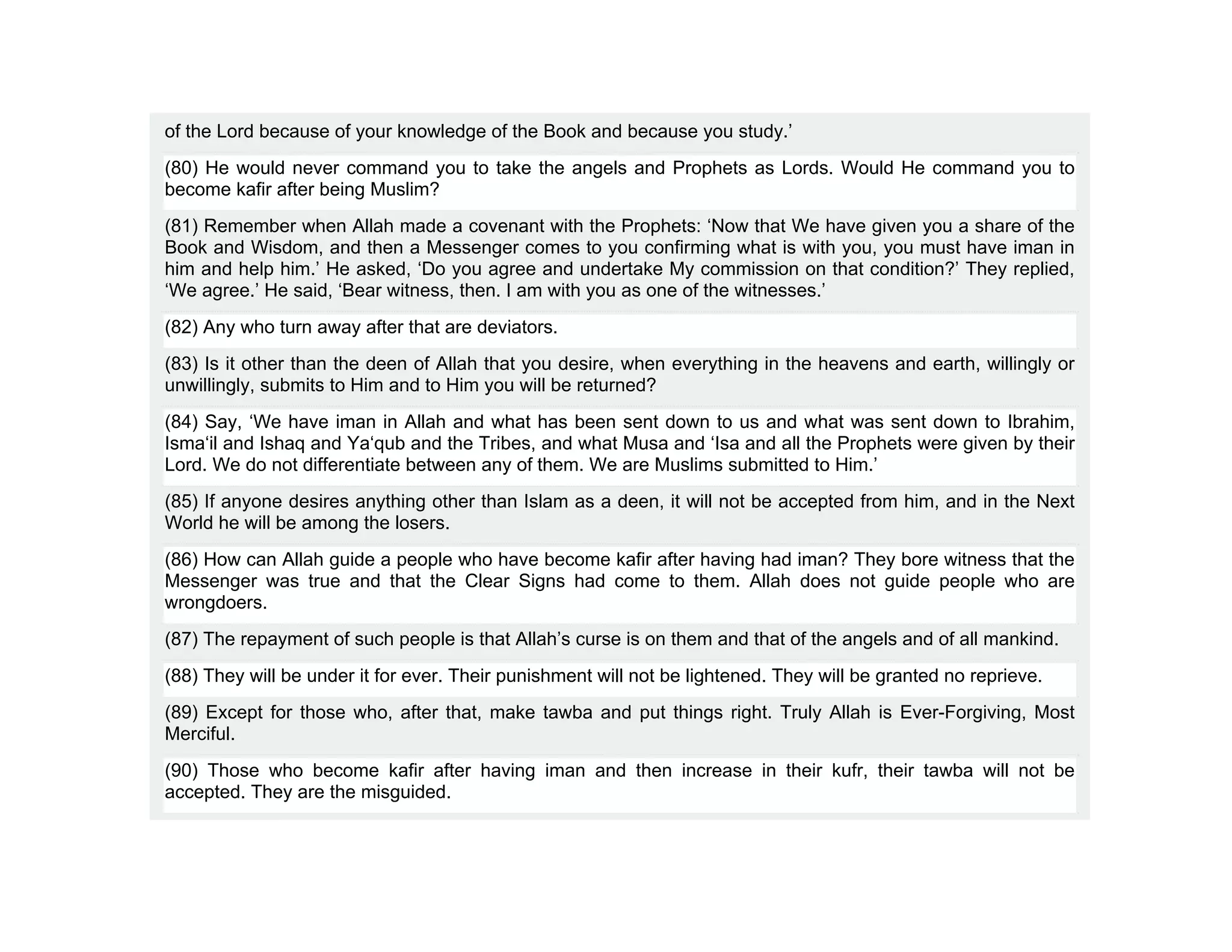 of the Lord because of your knowledge of the Book and because you study.’
(80) He would never command you to take the angels and Prophets as Lords. Would He command you to
become kafir after being Muslim?
(81) Remember when Allah made a covenant with the Prophets: ‘Now that We have given you a share of the
Book and Wisdom, and then a Messenger comes to you confirming what is with you, you must have iman in
him and help him.’ He asked, ‘Do you agree and undertake My commission on that condition?’ They replied,
‘We agree.’ He said, ‘Bear witness, then. I am with you as one of the witnesses.’
(82) Any who turn away after that are deviators.
(83) Is it other than the deen of Allah that you desire, when everything in the heavens and earth, willingly or
unwillingly, submits to Him and to Him you will be returned?
(84) Say, ‘We have iman in Allah and what has been sent down to us and what was sent down to Ibrahim,
Isma‘il and Ishaq and Ya‘qub and the Tribes, and what Musa and ‘Isa and all the Prophets were given by their
Lord. We do not differentiate between any of them. We are Muslims submitted to Him.’
(85) If anyone desires anything other than Islam as a deen, it will not be accepted from him, and in the Next
World he will be among the losers.
(86) How can Allah guide a people who have become kafir after having had iman? They bore witness that the
Messenger was true and that the Clear Signs had come to them. Allah does not guide people who are
wrongdoers.
(87) The repayment of such people is that Allah’s curse is on them and that of the angels and of all mankind.
(88) They will be under it for ever. Their punishment will not be lightened. They will be granted no reprieve.
(89) Except for those who, after that, make tawba and put things right. Truly Allah is Ever-Forgiving, Most
Merciful.
(90) Those who become kafir after having iman and then increase in their kufr, their tawba will not be
accepted. They are the misguided.
 