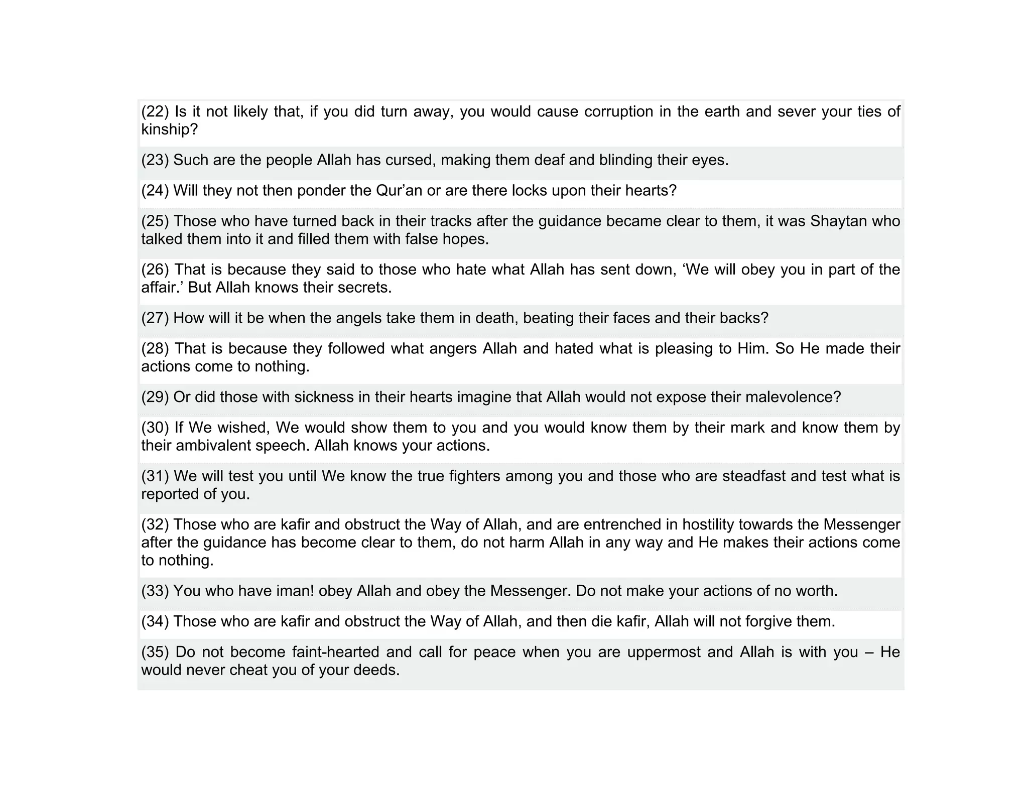 (22) Is it not likely that, if you did turn away, you would cause corruption in the earth and sever your ties of
kinship?
(23) Such are the people Allah has cursed, making them deaf and blinding their eyes.
(24) Will they not then ponder the Qur’an or are there locks upon their hearts?
(25) Those who have turned back in their tracks after the guidance became clear to them, it was Shaytan who
talked them into it and filled them with false hopes.
(26) That is because they said to those who hate what Allah has sent down, ‘We will obey you in part of the
affair.’ But Allah knows their secrets.
(27) How will it be when the angels take them in death, beating their faces and their backs?
(28) That is because they followed what angers Allah and hated what is pleasing to Him. So He made their
actions come to nothing.
(29) Or did those with sickness in their hearts imagine that Allah would not expose their malevolence?
(30) If We wished, We would show them to you and you would know them by their mark and know them by
their ambivalent speech. Allah knows your actions.
(31) We will test you until We know the true fighters among you and those who are steadfast and test what is
reported of you.
(32) Those who are kafir and obstruct the Way of Allah, and are entrenched in hostility towards the Messenger
after the guidance has become clear to them, do not harm Allah in any way and He makes their actions come
to nothing.
(33) You who have iman! obey Allah and obey the Messenger. Do not make your actions of no worth.
(34) Those who are kafir and obstruct the Way of Allah, and then die kafir, Allah will not forgive them.
(35) Do not become faint-hearted and call for peace when you are uppermost and Allah is with you – He
would never cheat you of your deeds.
 