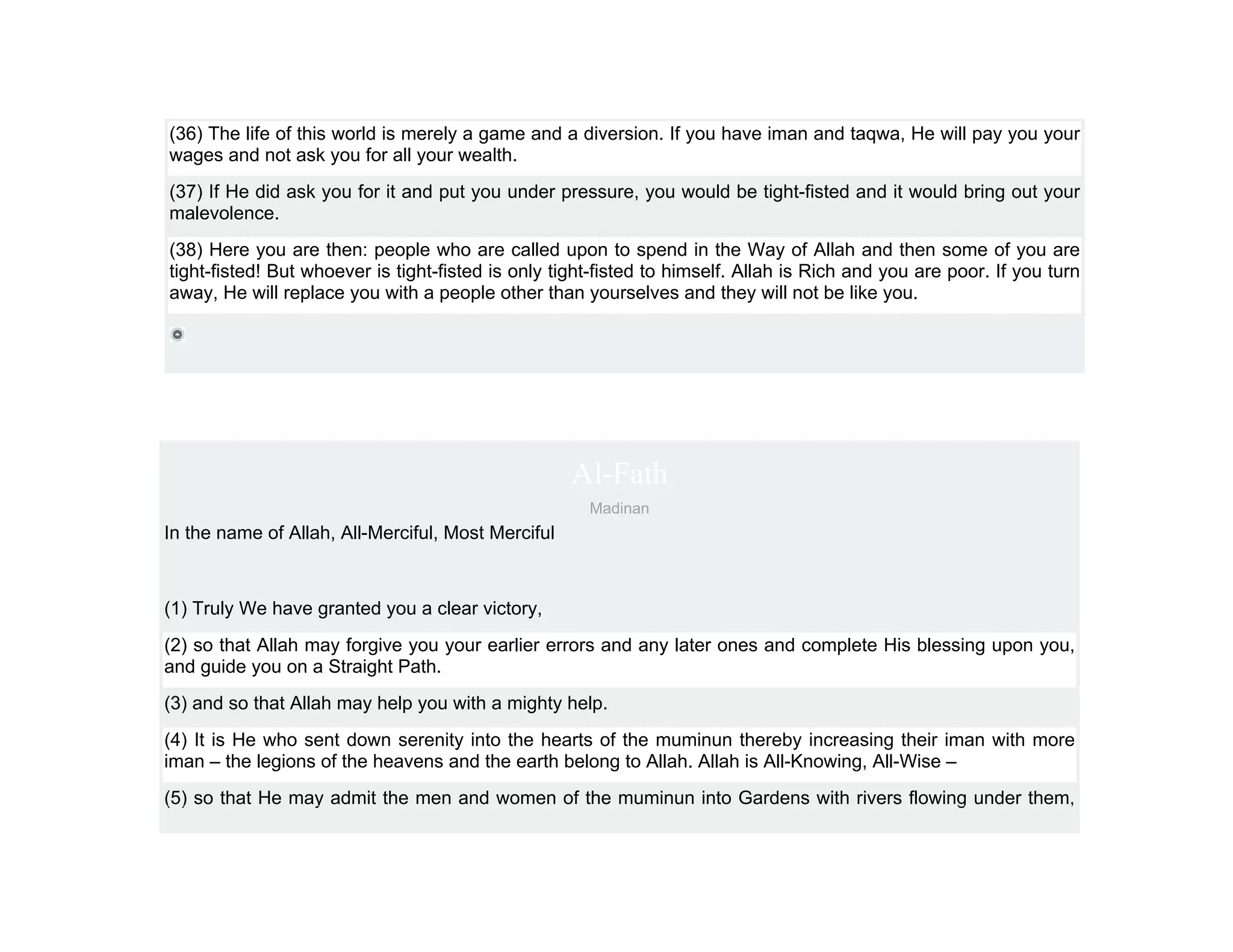 (36) The life of this world is merely a game and a diversion. If you have iman and taqwa, He will pay you your
wages and not ask you for all your wealth.
(37) If He did ask you for it and put you under pressure, you would be tight-fisted and it would bring out your
malevolence.
(38) Here you are then: people who are called upon to spend in the Way of Allah and then some of you are
tight-fisted! But whoever is tight-fisted is only tight-fisted to himself. Allah is Rich and you are poor. If you turn
away, He will replace you with a people other than yourselves and they will not be like you.




                                                    Al-Fath
                                                      Madinan
In the name of Allah, All-Merciful, Most Merciful



(1) Truly We have granted you a clear victory,
(2) so that Allah may forgive you your earlier errors and any later ones and complete His blessing upon you,
and guide you on a Straight Path.
(3) and so that Allah may help you with a mighty help.
(4) It is He who sent down serenity into the hearts of the muminun thereby increasing their iman with more
iman – the legions of the heavens and the earth belong to Allah. Allah is All-Knowing, All-Wise –
(5) so that He may admit the men and women of the muminun into Gardens with rivers flowing under them,
 