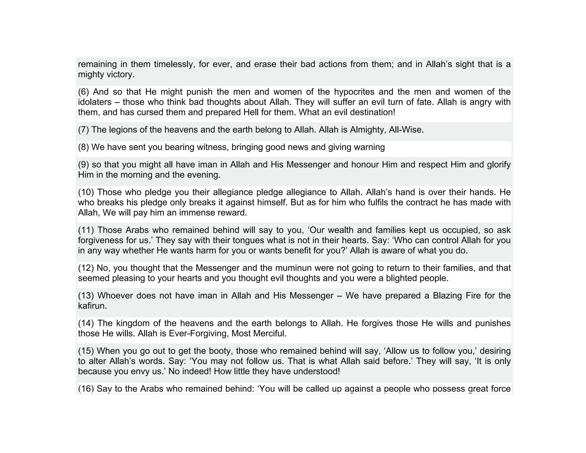 remaining in them timelessly, for ever, and erase their bad actions from them; and in Allah’s sight that is a
mighty victory.
(6) And so that He might punish the men and women of the hypocrites and the men and women of the
idolaters – those who think bad thoughts about Allah. They will suffer an evil turn of fate. Allah is angry with
them, and has cursed them and prepared Hell for them. What an evil destination!
(7) The legions of the heavens and the earth belong to Allah. Allah is Almighty, All-Wise.
(8) We have sent you bearing witness, bringing good news and giving warning
(9) so that you might all have iman in Allah and His Messenger and honour Him and respect Him and glorify
Him in the morning and the evening.
(10) Those who pledge you their allegiance pledge allegiance to Allah. Allah’s hand is over their hands. He
who breaks his pledge only breaks it against himself. But as for him who fulfils the contract he has made with
Allah, We will pay him an immense reward.
(11) Those Arabs who remained behind will say to you, ‘Our wealth and families kept us occupied, so ask
forgiveness for us.’ They say with their tongues what is not in their hearts. Say: ‘Who can control Allah for you
in any way whether He wants harm for you or wants benefit for you?’ Allah is aware of what you do.
(12) No, you thought that the Messenger and the muminun were not going to return to their families, and that
seemed pleasing to your hearts and you thought evil thoughts and you were a blighted people.
(13) Whoever does not have iman in Allah and His Messenger – We have prepared a Blazing Fire for the
kafirun.
(14) The kingdom of the heavens and the earth belongs to Allah. He forgives those He wills and punishes
those He wills. Allah is Ever-Forgiving, Most Merciful.
(15) When you go out to get the booty, those who remained behind will say, ‘Allow us to follow you,’ desiring
to alter Allah’s words. Say: ‘You may not follow us. That is what Allah said before.’ They will say, ‘It is only
because you envy us.’ No indeed! How little they have understood!
(16) Say to the Arabs who remained behind: ‘You will be called up against a people who possess great force
 