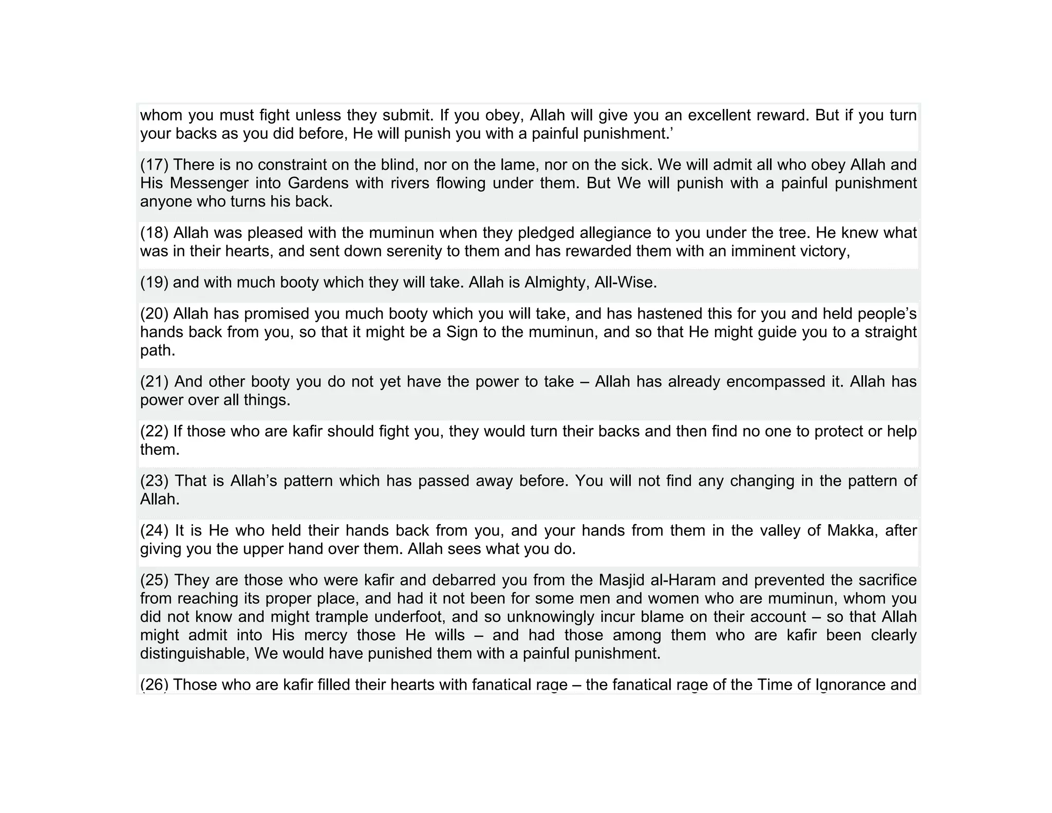 whom you must fight unless they submit. If you obey, Allah will give you an excellent reward. But if you turn
your backs as you did before, He will punish you with a painful punishment.’
(17) There is no constraint on the blind, nor on the lame, nor on the sick. We will admit all who obey Allah and
His Messenger into Gardens with rivers flowing under them. But We will punish with a painful punishment
anyone who turns his back.
(18) Allah was pleased with the muminun when they pledged allegiance to you under the tree. He knew what
was in their hearts, and sent down serenity to them and has rewarded them with an imminent victory,
(19) and with much booty which they will take. Allah is Almighty, All-Wise.
(20) Allah has promised you much booty which you will take, and has hastened this for you and held people’s
hands back from you, so that it might be a Sign to the muminun, and so that He might guide you to a straight
path.
(21) And other booty you do not yet have the power to take – Allah has already encompassed it. Allah has
power over all things.
(22) If those who are kafir should fight you, they would turn their backs and then find no one to protect or help
them.
(23) That is Allah’s pattern which has passed away before. You will not find any changing in the pattern of
Allah.
(24) It is He who held their hands back from you, and your hands from them in the valley of Makka, after
giving you the upper hand over them. Allah sees what you do.
(25) They are those who were kafir and debarred you from the Masjid al-Haram and prevented the sacrifice
from reaching its proper place, and had it not been for some men and women who are muminun, whom you
did not know and might trample underfoot, and so unknowingly incur blame on their account – so that Allah
might admit into His mercy those He wills – and had those among them who are kafir been clearly
distinguishable, We would have punished them with a painful punishment.
(26) Those who are kafir filled their hearts with fanatical rage – the fanatical rage of the Time of Ignorance and
 