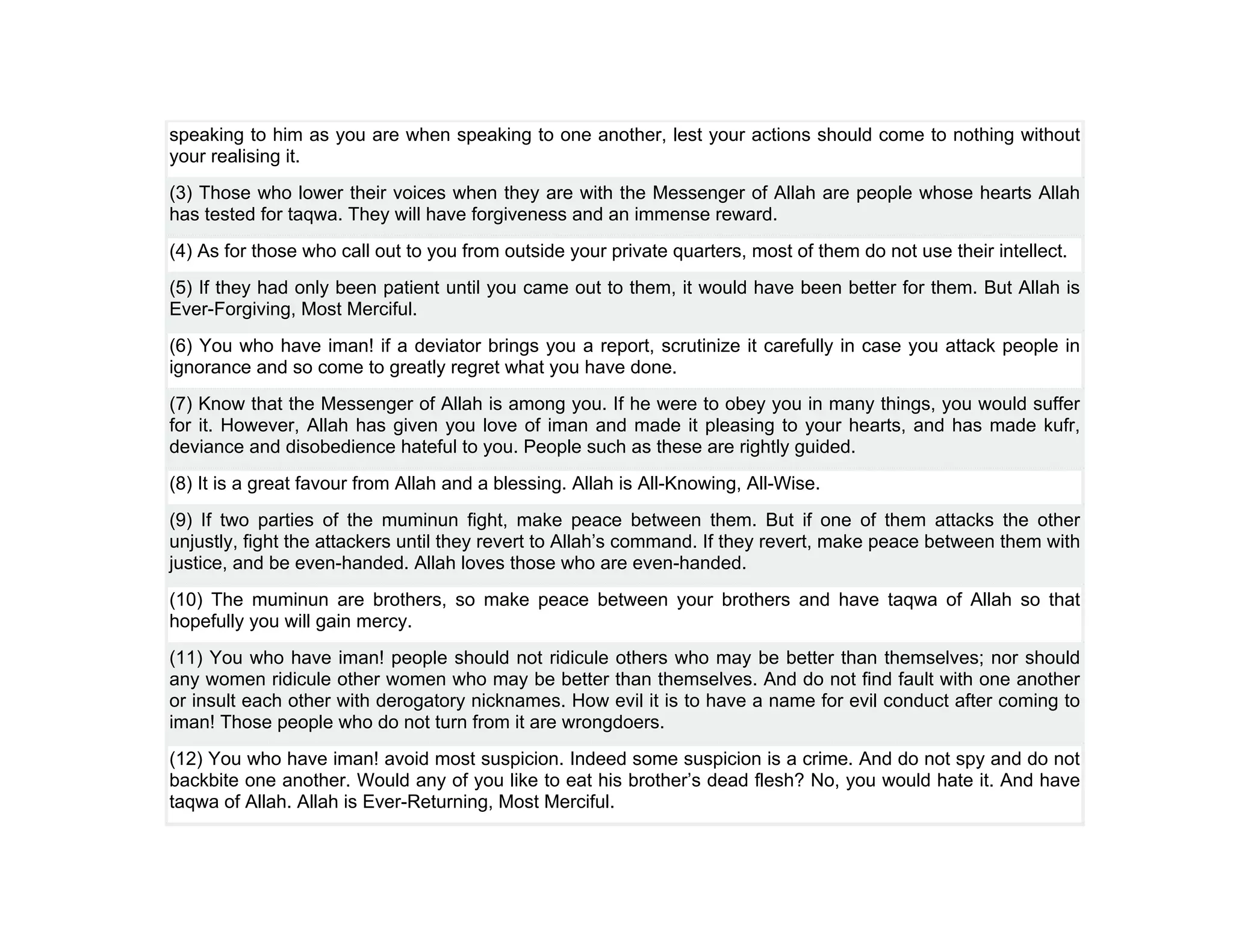 speaking to him as you are when speaking to one another, lest your actions should come to nothing without
your realising it.
(3) Those who lower their voices when they are with the Messenger of Allah are people whose hearts Allah
has tested for taqwa. They will have forgiveness and an immense reward.
(4) As for those who call out to you from outside your private quarters, most of them do not use their intellect.
(5) If they had only been patient until you came out to them, it would have been better for them. But Allah is
Ever-Forgiving, Most Merciful.
(6) You who have iman! if a deviator brings you a report, scrutinize it carefully in case you attack people in
ignorance and so come to greatly regret what you have done.
(7) Know that the Messenger of Allah is among you. If he were to obey you in many things, you would suffer
for it. However, Allah has given you love of iman and made it pleasing to your hearts, and has made kufr,
deviance and disobedience hateful to you. People such as these are rightly guided.
(8) It is a great favour from Allah and a blessing. Allah is All-Knowing, All-Wise.
(9) If two parties of the muminun fight, make peace between them. But if one of them attacks the other
unjustly, fight the attackers until they revert to Allah’s command. If they revert, make peace between them with
justice, and be even-handed. Allah loves those who are even-handed.
(10) The muminun are brothers, so make peace between your brothers and have taqwa of Allah so that
hopefully you will gain mercy.
(11) You who have iman! people should not ridicule others who may be better than themselves; nor should
any women ridicule other women who may be better than themselves. And do not find fault with one another
or insult each other with derogatory nicknames. How evil it is to have a name for evil conduct after coming to
iman! Those people who do not turn from it are wrongdoers.
(12) You who have iman! avoid most suspicion. Indeed some suspicion is a crime. And do not spy and do not
backbite one another. Would any of you like to eat his brother’s dead flesh? No, you would hate it. And have
taqwa of Allah. Allah is Ever-Returning, Most Merciful.
 