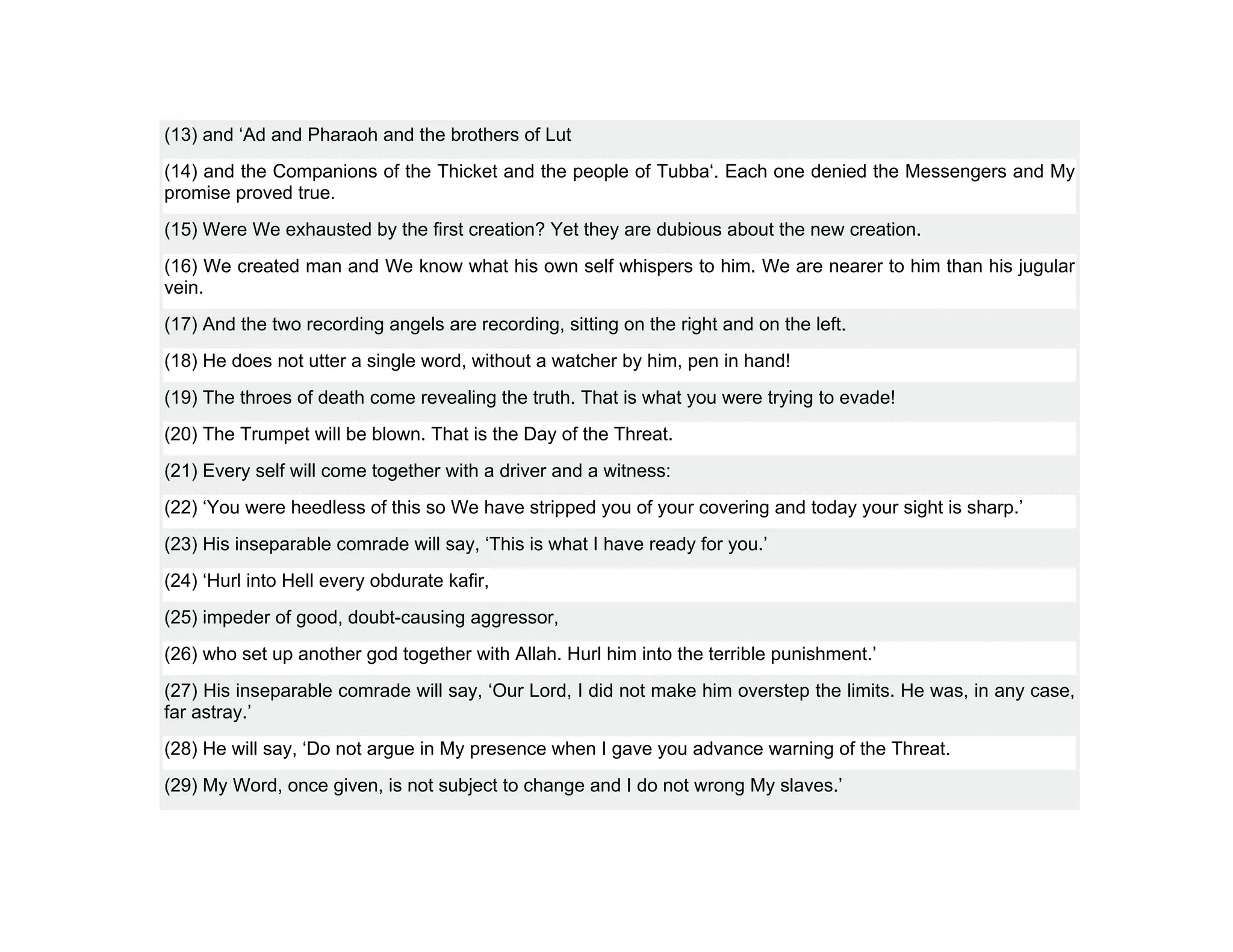 (13) and ‘Ad and Pharaoh and the brothers of Lut
(14) and the Companions of the Thicket and the people of Tubba‘. Each one denied the Messengers and My
promise proved true.
(15) Were We exhausted by the first creation? Yet they are dubious about the new creation.
(16) We created man and We know what his own self whispers to him. We are nearer to him than his jugular
vein.
(17) And the two recording angels are recording, sitting on the right and on the left.
(18) He does not utter a single word, without a watcher by him, pen in hand!
(19) The throes of death come revealing the truth. That is what you were trying to evade!
(20) The Trumpet will be blown. That is the Day of the Threat.
(21) Every self will come together with a driver and a witness:
(22) ‘You were heedless of this so We have stripped you of your covering and today your sight is sharp.’
(23) His inseparable comrade will say, ‘This is what I have ready for you.’
(24) ‘Hurl into Hell every obdurate kafir,
(25) impeder of good, doubt-causing aggressor,
(26) who set up another god together with Allah. Hurl him into the terrible punishment.’
(27) His inseparable comrade will say, ‘Our Lord, I did not make him overstep the limits. He was, in any case,
far astray.’
(28) He will say, ‘Do not argue in My presence when I gave you advance warning of the Threat.
(29) My Word, once given, is not subject to change and I do not wrong My slaves.’
 