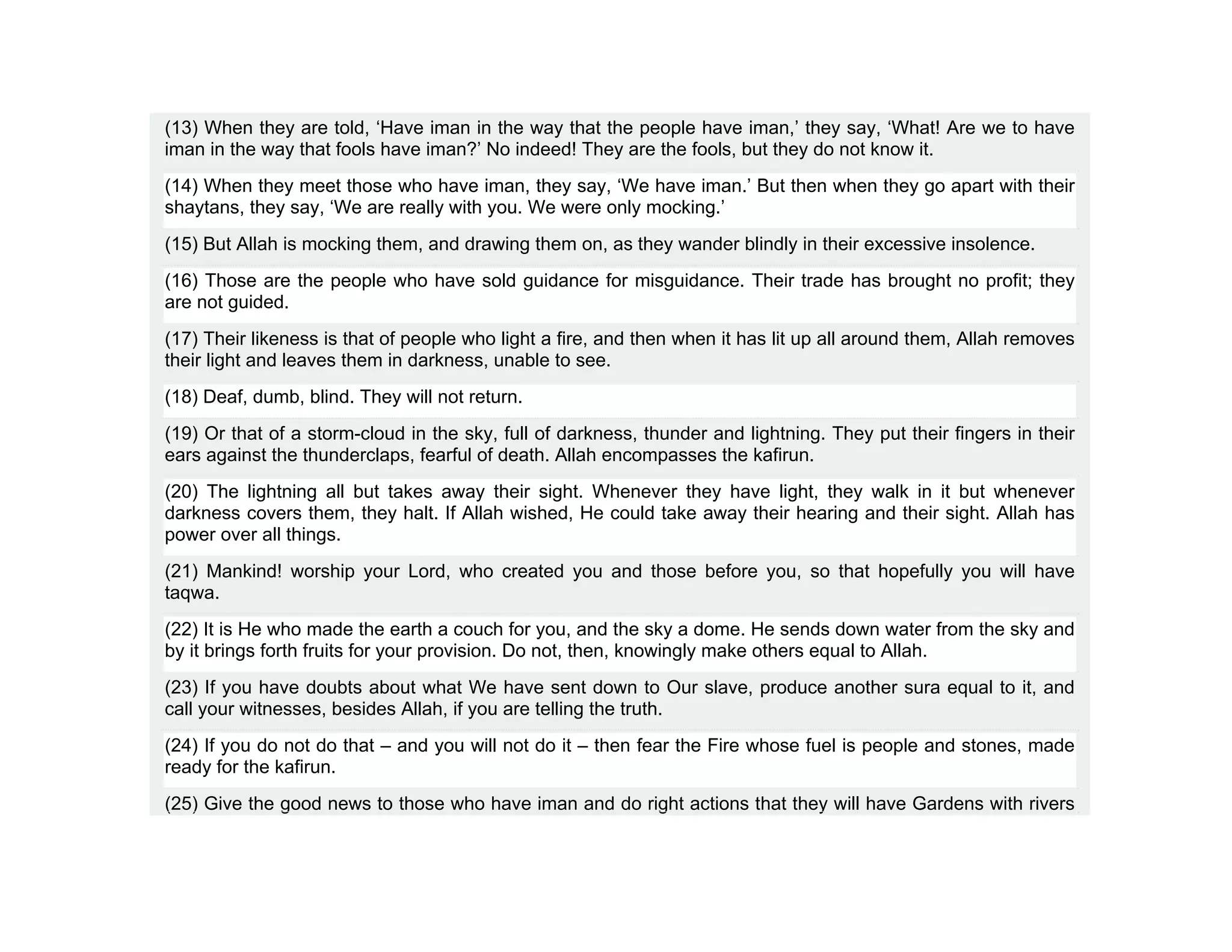 (13) When they are told, ‘Have iman in the way that the people have iman,’ they say, ‘What! Are we to have
iman in the way that fools have iman?’ No indeed! They are the fools, but they do not know it.
(14) When they meet those who have iman, they say, ‘We have iman.’ But then when they go apart with their
shaytans, they say, ‘We are really with you. We were only mocking.’
(15) But Allah is mocking them, and drawing them on, as they wander blindly in their excessive insolence.
(16) Those are the people who have sold guidance for misguidance. Their trade has brought no profit; they
are not guided.
(17) Their likeness is that of people who light a fire, and then when it has lit up all around them, Allah removes
their light and leaves them in darkness, unable to see.
(18) Deaf, dumb, blind. They will not return.
(19) Or that of a storm-cloud in the sky, full of darkness, thunder and lightning. They put their fingers in their
ears against the thunderclaps, fearful of death. Allah encompasses the kafirun.
(20) The lightning all but takes away their sight. Whenever they have light, they walk in it but whenever
darkness covers them, they halt. If Allah wished, He could take away their hearing and their sight. Allah has
power over all things.
(21) Mankind! worship your Lord, who created you and those before you, so that hopefully you will have
taqwa.
(22) It is He who made the earth a couch for you, and the sky a dome. He sends down water from the sky and
by it brings forth fruits for your provision. Do not, then, knowingly make others equal to Allah.
(23) If you have doubts about what We have sent down to Our slave, produce another sura equal to it, and
call your witnesses, besides Allah, if you are telling the truth.
(24) If you do not do that – and you will not do it – then fear the Fire whose fuel is people and stones, made
ready for the kafirun.
(25) Give the good news to those who have iman and do right actions that they will have Gardens with rivers
 