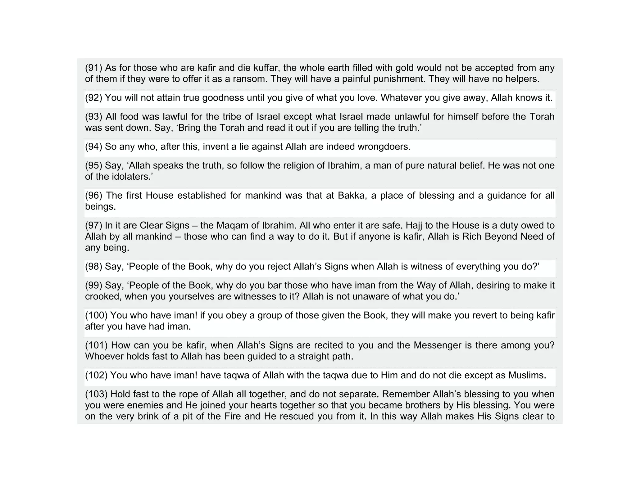 (91) As for those who are kafir and die kuffar, the whole earth filled with gold would not be accepted from any
of them if they were to offer it as a ransom. They will have a painful punishment. They will have no helpers.
(92) You will not attain true goodness until you give of what you love. Whatever you give away, Allah knows it.
(93) All food was lawful for the tribe of Israel except what Israel made unlawful for himself before the Torah
was sent down. Say, ‘Bring the Torah and read it out if you are telling the truth.’
(94) So any who, after this, invent a lie against Allah are indeed wrongdoers.
(95) Say, ‘Allah speaks the truth, so follow the religion of Ibrahim, a man of pure natural belief. He was not one
of the idolaters.’
(96) The first House established for mankind was that at Bakka, a place of blessing and a guidance for all
beings.
(97) In it are Clear Signs – the Maqam of Ibrahim. All who enter it are safe. Hajj to the House is a duty owed to
Allah by all mankind – those who can find a way to do it. But if anyone is kafir, Allah is Rich Beyond Need of
any being.
(98) Say, ‘People of the Book, why do you reject Allah’s Signs when Allah is witness of everything you do?’
(99) Say, ‘People of the Book, why do you bar those who have iman from the Way of Allah, desiring to make it
crooked, when you yourselves are witnesses to it? Allah is not unaware of what you do.’
(100) You who have iman! if you obey a group of those given the Book, they will make you revert to being kafir
after you have had iman.
(101) How can you be kafir, when Allah’s Signs are recited to you and the Messenger is there among you?
Whoever holds fast to Allah has been guided to a straight path.
(102) You who have iman! have taqwa of Allah with the taqwa due to Him and do not die except as Muslims.
(103) Hold fast to the rope of Allah all together, and do not separate. Remember Allah’s blessing to you when
you were enemies and He joined your hearts together so that you became brothers by His blessing. You were
on the very brink of a pit of the Fire and He rescued you from it. In this way Allah makes His Signs clear to
 