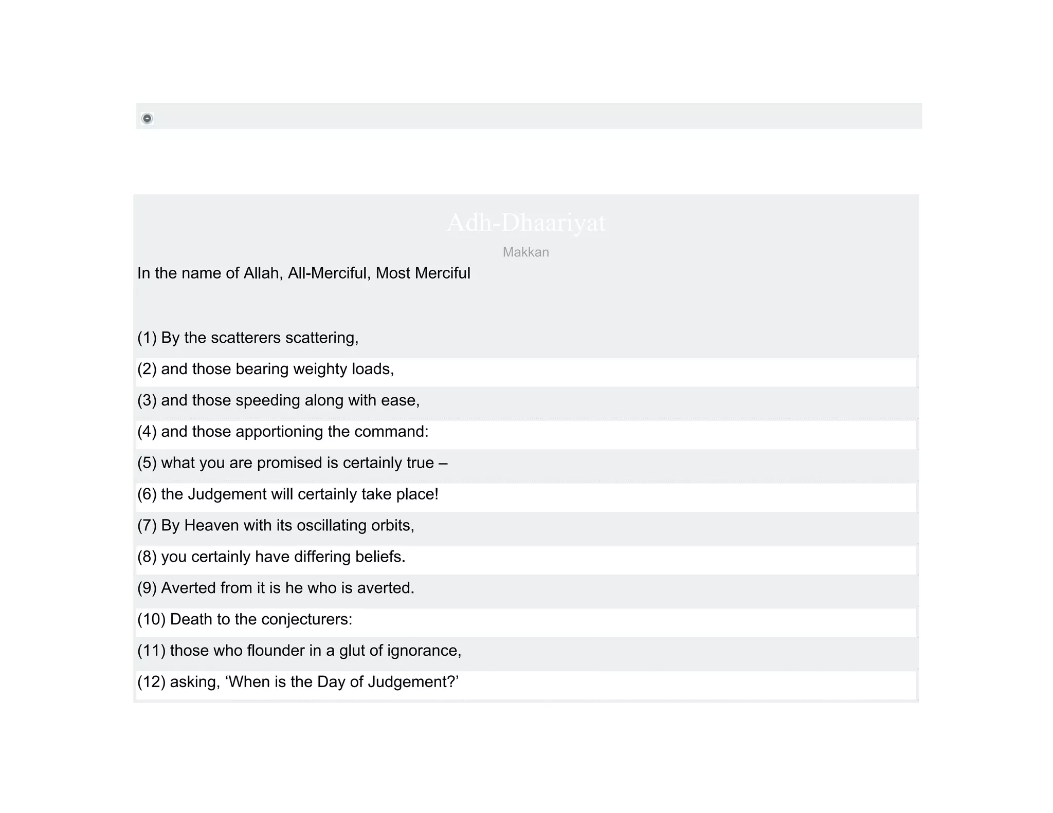 Adh-Dhaariyat
                                                    Makkan
In the name of Allah, All-Merciful, Most Merciful



(1) By the scatterers scattering,
(2) and those bearing weighty loads,
(3) and those speeding along with ease,
(4) and those apportioning the command:
(5) what you are promised is certainly true –
(6) the Judgement will certainly take place!
(7) By Heaven with its oscillating orbits,
(8) you certainly have differing beliefs.
(9) Averted from it is he who is averted.
(10) Death to the conjecturers:
(11) those who flounder in a glut of ignorance,
(12) asking, ‘When is the Day of Judgement?’
 