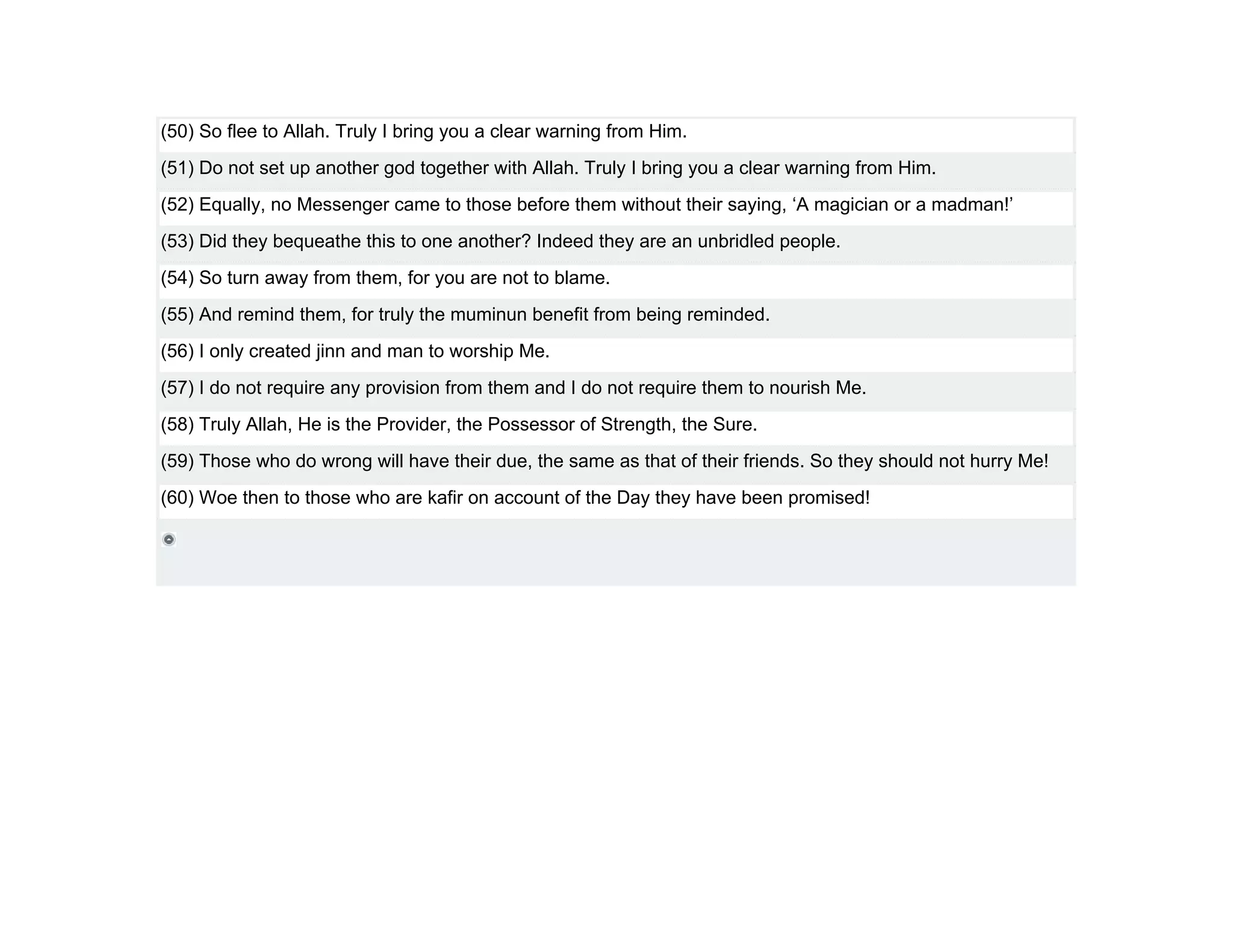 (50) So flee to Allah. Truly I bring you a clear warning from Him.
(51) Do not set up another god together with Allah. Truly I bring you a clear warning from Him.
(52) Equally, no Messenger came to those before them without their saying, ‘A magician or a madman!’
(53) Did they bequeathe this to one another? Indeed they are an unbridled people.
(54) So turn away from them, for you are not to blame.
(55) And remind them, for truly the muminun benefit from being reminded.
(56) I only created jinn and man to worship Me.
(57) I do not require any provision from them and I do not require them to nourish Me.
(58) Truly Allah, He is the Provider, the Possessor of Strength, the Sure.
(59) Those who do wrong will have their due, the same as that of their friends. So they should not hurry Me!
(60) Woe then to those who are kafir on account of the Day they have been promised!
 