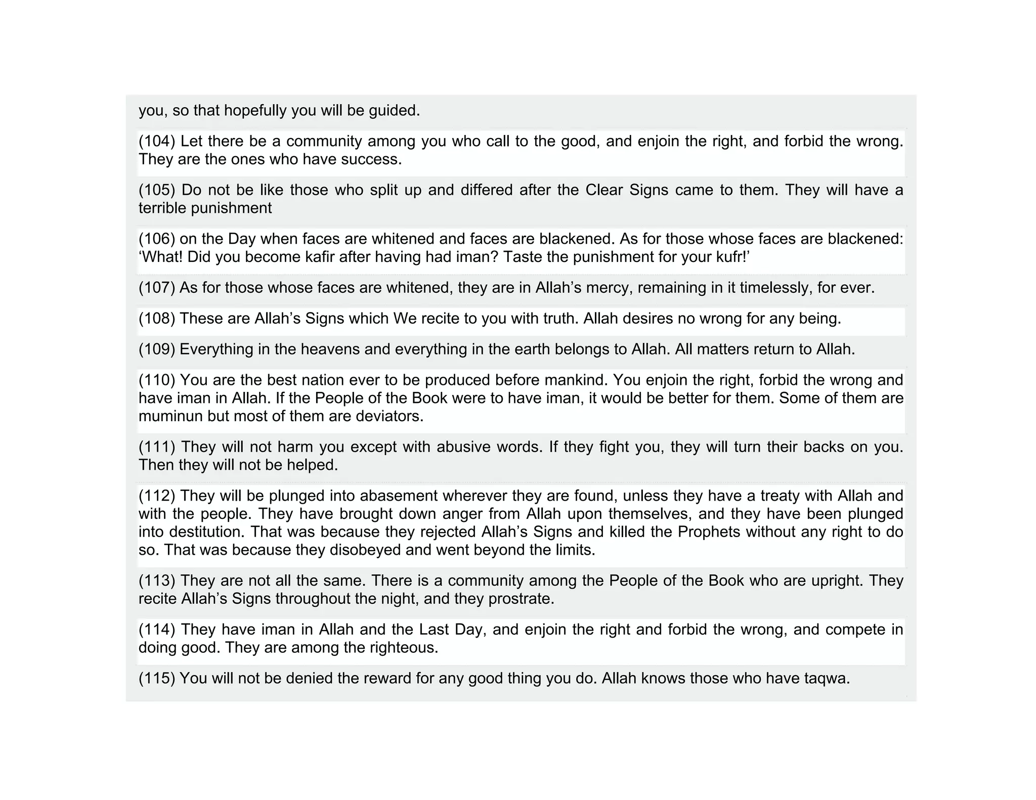 you, so that hopefully you will be guided.
(104) Let there be a community among you who call to the good, and enjoin the right, and forbid the wrong.
They are the ones who have success.
(105) Do not be like those who split up and differed after the Clear Signs came to them. They will have a
terrible punishment
(106) on the Day when faces are whitened and faces are blackened. As for those whose faces are blackened:
‘What! Did you become kafir after having had iman? Taste the punishment for your kufr!’
(107) As for those whose faces are whitened, they are in Allah’s mercy, remaining in it timelessly, for ever.
(108) These are Allah’s Signs which We recite to you with truth. Allah desires no wrong for any being.
(109) Everything in the heavens and everything in the earth belongs to Allah. All matters return to Allah.
(110) You are the best nation ever to be produced before mankind. You enjoin the right, forbid the wrong and
have iman in Allah. If the People of the Book were to have iman, it would be better for them. Some of them are
muminun but most of them are deviators.
(111) They will not harm you except with abusive words. If they fight you, they will turn their backs on you.
Then they will not be helped.
(112) They will be plunged into abasement wherever they are found, unless they have a treaty with Allah and
with the people. They have brought down anger from Allah upon themselves, and they have been plunged
into destitution. That was because they rejected Allah’s Signs and killed the Prophets without any right to do
so. That was because they disobeyed and went beyond the limits.
(113) They are not all the same. There is a community among the People of the Book who are upright. They
recite Allah’s Signs throughout the night, and they prostrate.
(114) They have iman in Allah and the Last Day, and enjoin the right and forbid the wrong, and compete in
doing good. They are among the righteous.
(115) You will not be denied the reward for any good thing you do. Allah knows those who have taqwa.
 