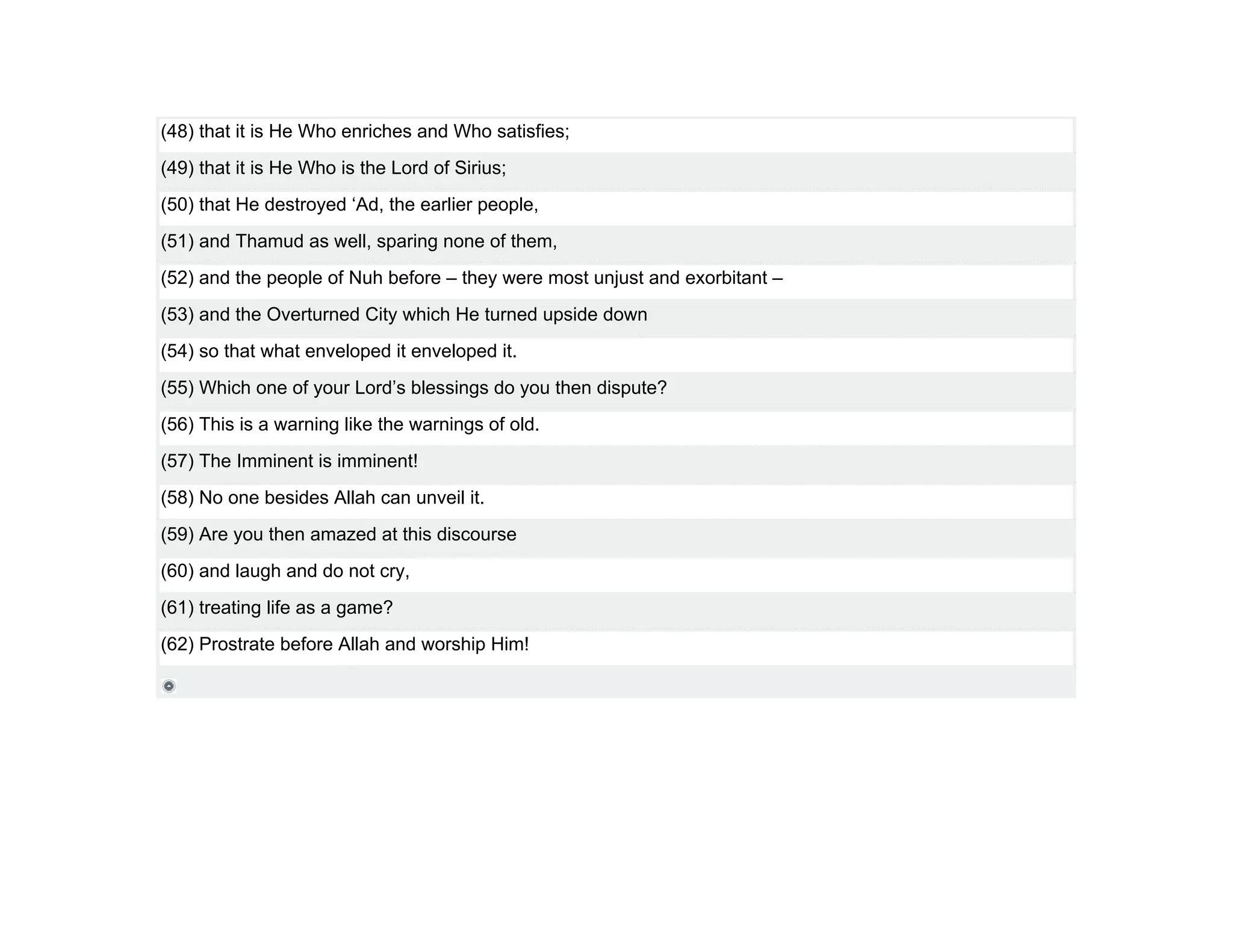 (48) that it is He Who enriches and Who satisfies;
(49) that it is He Who is the Lord of Sirius;
(50) that He destroyed ‘Ad, the earlier people,
(51) and Thamud as well, sparing none of them,
(52) and the people of Nuh before – they were most unjust and exorbitant –
(53) and the Overturned City which He turned upside down
(54) so that what enveloped it enveloped it.
(55) Which one of your Lord’s blessings do you then dispute?
(56) This is a warning like the warnings of old.
(57) The Imminent is imminent!
(58) No one besides Allah can unveil it.
(59) Are you then amazed at this discourse
(60) and laugh and do not cry,
(61) treating life as a game?
(62) Prostrate before Allah and worship Him!
 