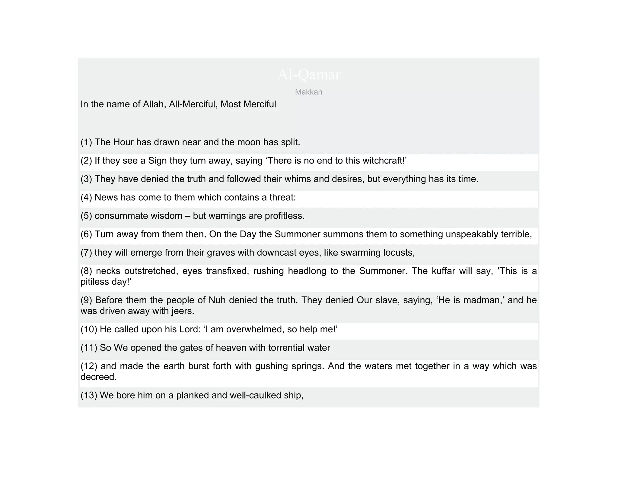 Al-Qamar
                                                      Makkan
In the name of Allah, All-Merciful, Most Merciful



(1) The Hour has drawn near and the moon has split.
(2) If they see a Sign they turn away, saying ‘There is no end to this witchcraft!’
(3) They have denied the truth and followed their whims and desires, but everything has its time.
(4) News has come to them which contains a threat:
(5) consummate wisdom – but warnings are profitless.
(6) Turn away from them then. On the Day the Summoner summons them to something unspeakably terrible,
(7) they will emerge from their graves with downcast eyes, like swarming locusts,
(8) necks outstretched, eyes transfixed, rushing headlong to the Summoner. The kuffar will say, ‘This is a
pitiless day!’
(9) Before them the people of Nuh denied the truth. They denied Our slave, saying, ‘He is madman,’ and he
was driven away with jeers.
(10) He called upon his Lord: ‘I am overwhelmed, so help me!’
(11) So We opened the gates of heaven with torrential water
(12) and made the earth burst forth with gushing springs. And the waters met together in a way which was
decreed.
(13) We bore him on a planked and well-caulked ship,
 