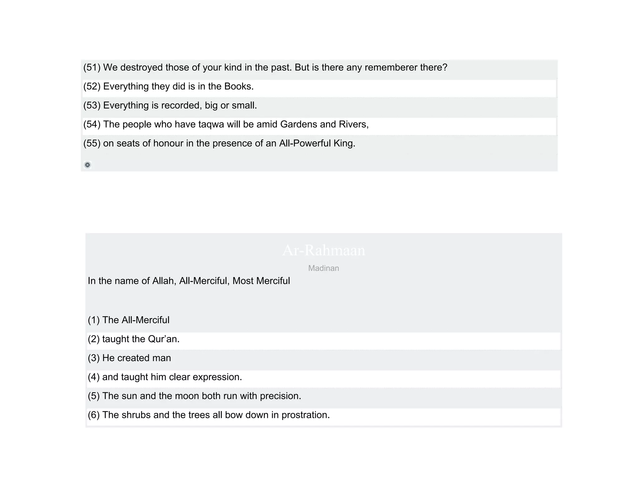 (51) We destroyed those of your kind in the past. But is there any rememberer there?
(52) Everything they did is in the Books.
(53) Everything is recorded, big or small.
(54) The people who have taqwa will be amid Gardens and Rivers,
(55) on seats of honour in the presence of an All-Powerful King.




                                                Ar-Rahmaan
                                                     Madinan
 In the name of Allah, All-Merciful, Most Merciful



 (1) The All-Merciful
 (2) taught the Qur’an.
 (3) He created man
 (4) and taught him clear expression.
 (5) The sun and the moon both run with precision.
 (6) The shrubs and the trees all bow down in prostration.
 