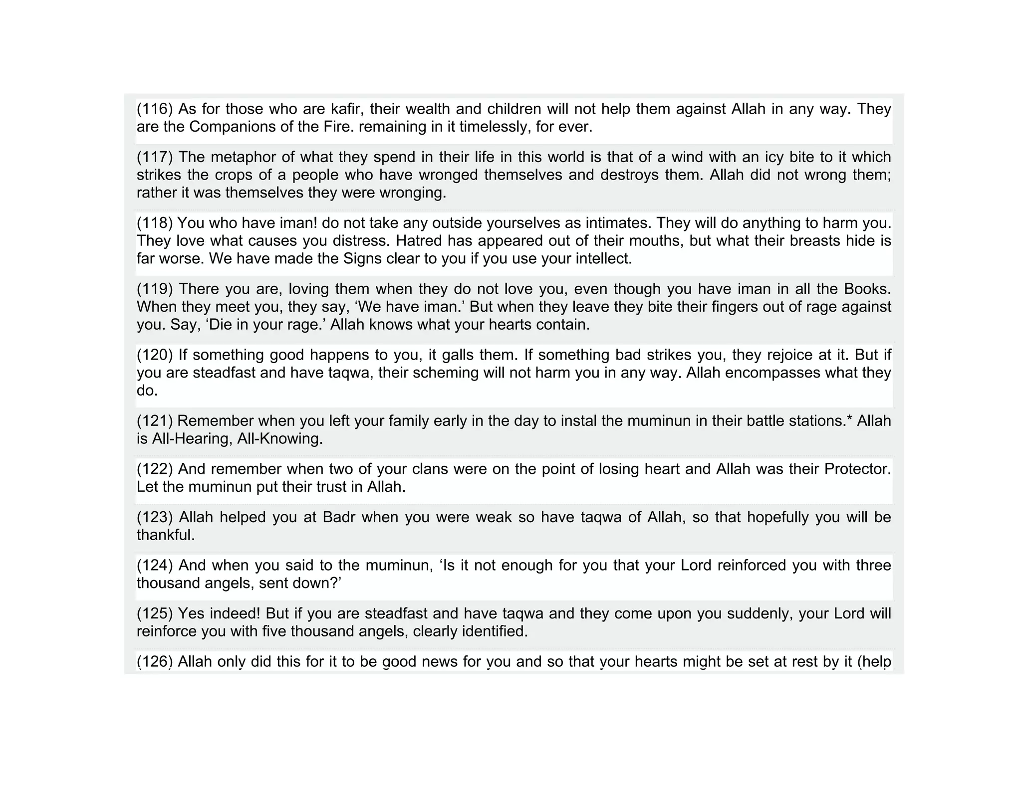 (116) As for those who are kafir, their wealth and children will not help them against Allah in any way. They
are the Companions of the Fire. remaining in it timelessly, for ever.
(117) The metaphor of what they spend in their life in this world is that of a wind with an icy bite to it which
strikes the crops of a people who have wronged themselves and destroys them. Allah did not wrong them;
rather it was themselves they were wronging.
(118) You who have iman! do not take any outside yourselves as intimates. They will do anything to harm you.
They love what causes you distress. Hatred has appeared out of their mouths, but what their breasts hide is
far worse. We have made the Signs clear to you if you use your intellect.
(119) There you are, loving them when they do not love you, even though you have iman in all the Books.
When they meet you, they say, ‘We have iman.’ But when they leave they bite their fingers out of rage against
you. Say, ‘Die in your rage.’ Allah knows what your hearts contain.
(120) If something good happens to you, it galls them. If something bad strikes you, they rejoice at it. But if
you are steadfast and have taqwa, their scheming will not harm you in any way. Allah encompasses what they
do.
(121) Remember when you left your family early in the day to instal the muminun in their battle stations.* Allah
is All-Hearing, All-Knowing.
(122) And remember when two of your clans were on the point of losing heart and Allah was their Protector.
Let the muminun put their trust in Allah.
(123) Allah helped you at Badr when you were weak so have taqwa of Allah, so that hopefully you will be
thankful.
(124) And when you said to the muminun, ‘Is it not enough for you that your Lord reinforced you with three
thousand angels, sent down?’
(125) Yes indeed! But if you are steadfast and have taqwa and they come upon you suddenly, your Lord will
reinforce you with five thousand angels, clearly identified.
(126) Allah only did this for it to be good news for you and so that your hearts might be set at rest by it (help
 