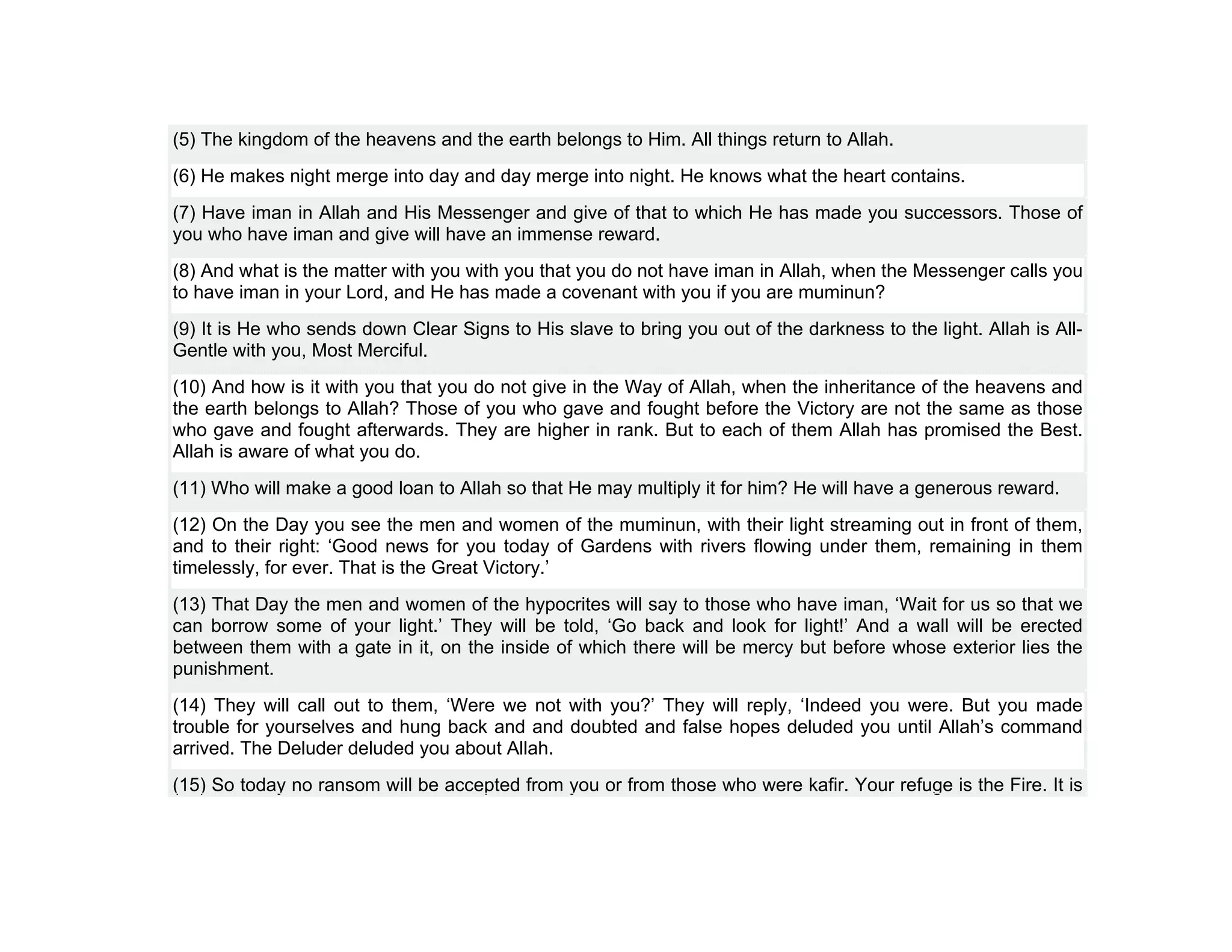 (5) The kingdom of the heavens and the earth belongs to Him. All things return to Allah.
(6) He makes night merge into day and day merge into night. He knows what the heart contains.
(7) Have iman in Allah and His Messenger and give of that to which He has made you successors. Those of
you who have iman and give will have an immense reward.
(8) And what is the matter with you with you that you do not have iman in Allah, when the Messenger calls you
to have iman in your Lord, and He has made a covenant with you if you are muminun?
(9) It is He who sends down Clear Signs to His slave to bring you out of the darkness to the light. Allah is All-
Gentle with you, Most Merciful.
(10) And how is it with you that you do not give in the Way of Allah, when the inheritance of the heavens and
the earth belongs to Allah? Those of you who gave and fought before the Victory are not the same as those
who gave and fought afterwards. They are higher in rank. But to each of them Allah has promised the Best.
Allah is aware of what you do.
(11) Who will make a good loan to Allah so that He may multiply it for him? He will have a generous reward.
(12) On the Day you see the men and women of the muminun, with their light streaming out in front of them,
and to their right: ‘Good news for you today of Gardens with rivers flowing under them, remaining in them
timelessly, for ever. That is the Great Victory.’
(13) That Day the men and women of the hypocrites will say to those who have iman, ‘Wait for us so that we
can borrow some of your light.’ They will be told, ‘Go back and look for light!’ And a wall will be erected
between them with a gate in it, on the inside of which there will be mercy but before whose exterior lies the
punishment.
(14) They will call out to them, ‘Were we not with you?’ They will reply, ‘Indeed you were. But you made
trouble for yourselves and hung back and and doubted and false hopes deluded you until Allah’s command
arrived. The Deluder deluded you about Allah.
(15) So today no ransom will be accepted from you or from those who were kafir. Your refuge is the Fire. It is
 