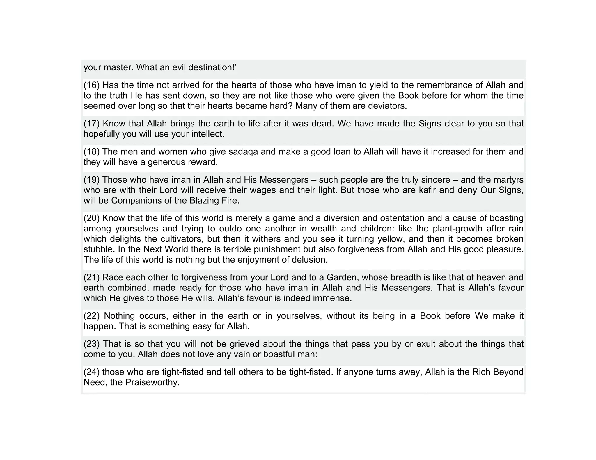 your master. What an evil destination!’
(16) Has the time not arrived for the hearts of those who have iman to yield to the remembrance of Allah and
to the truth He has sent down, so they are not like those who were given the Book before for whom the time
seemed over long so that their hearts became hard? Many of them are deviators.
(17) Know that Allah brings the earth to life after it was dead. We have made the Signs clear to you so that
hopefully you will use your intellect.
(18) The men and women who give sadaqa and make a good loan to Allah will have it increased for them and
they will have a generous reward.
(19) Those who have iman in Allah and His Messengers – such people are the truly sincere – and the martyrs
who are with their Lord will receive their wages and their light. But those who are kafir and deny Our Signs,
will be Companions of the Blazing Fire.
(20) Know that the life of this world is merely a game and a diversion and ostentation and a cause of boasting
among yourselves and trying to outdo one another in wealth and children: like the plant-growth after rain
which delights the cultivators, but then it withers and you see it turning yellow, and then it becomes broken
stubble. In the Next World there is terrible punishment but also forgiveness from Allah and His good pleasure.
The life of this world is nothing but the enjoyment of delusion.
(21) Race each other to forgiveness from your Lord and to a Garden, whose breadth is like that of heaven and
earth combined, made ready for those who have iman in Allah and His Messengers. That is Allah’s favour
which He gives to those He wills. Allah’s favour is indeed immense.
(22) Nothing occurs, either in the earth or in yourselves, without its being in a Book before We make it
happen. That is something easy for Allah.
(23) That is so that you will not be grieved about the things that pass you by or exult about the things that
come to you. Allah does not love any vain or boastful man:
(24) those who are tight-fisted and tell others to be tight-fisted. If anyone turns away, Allah is the Rich Beyond
Need, the Praiseworthy.
 