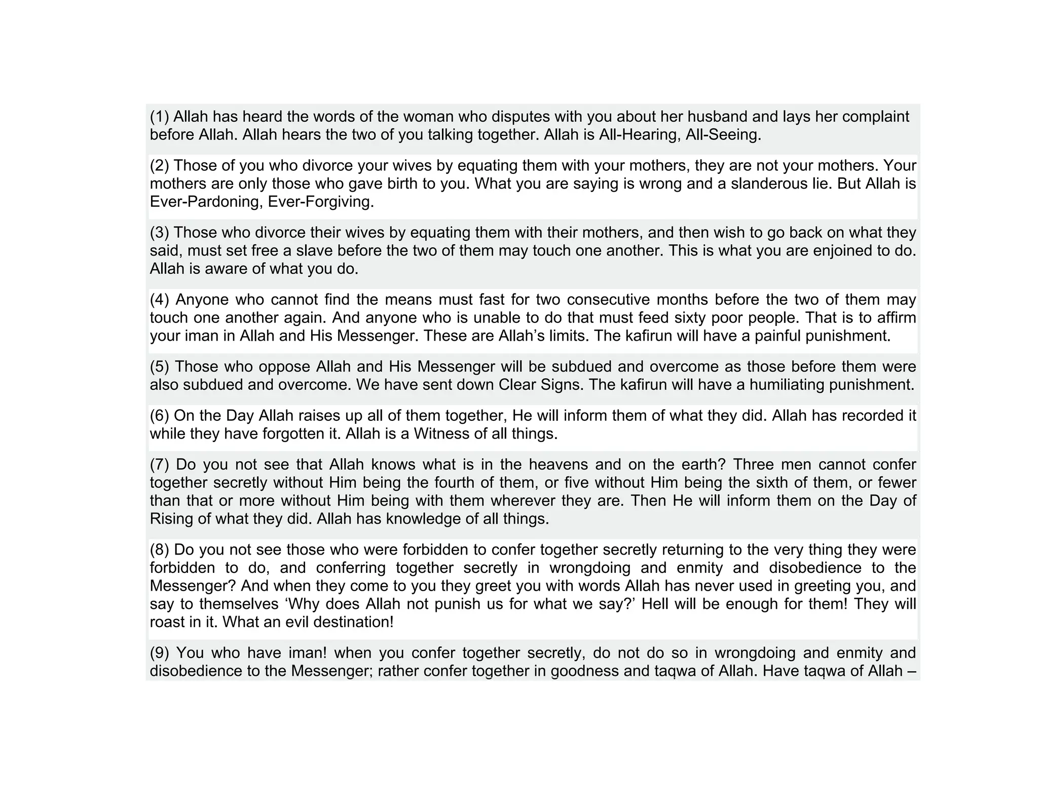 (1) Allah has heard the words of the woman who disputes with you about her husband and lays her complaint
before Allah. Allah hears the two of you talking together. Allah is All-Hearing, All-Seeing.
(2) Those of you who divorce your wives by equating them with your mothers, they are not your mothers. Your
mothers are only those who gave birth to you. What you are saying is wrong and a slanderous lie. But Allah is
Ever-Pardoning, Ever-Forgiving.
(3) Those who divorce their wives by equating them with their mothers, and then wish to go back on what they
said, must set free a slave before the two of them may touch one another. This is what you are enjoined to do.
Allah is aware of what you do.
(4) Anyone who cannot find the means must fast for two consecutive months before the two of them may
touch one another again. And anyone who is unable to do that must feed sixty poor people. That is to affirm
your iman in Allah and His Messenger. These are Allah’s limits. The kafirun will have a painful punishment.
(5) Those who oppose Allah and His Messenger will be subdued and overcome as those before them were
also subdued and overcome. We have sent down Clear Signs. The kafirun will have a humiliating punishment.
(6) On the Day Allah raises up all of them together, He will inform them of what they did. Allah has recorded it
while they have forgotten it. Allah is a Witness of all things.
(7) Do you not see that Allah knows what is in the heavens and on the earth? Three men cannot confer
together secretly without Him being the fourth of them, or five without Him being the sixth of them, or fewer
than that or more without Him being with them wherever they are. Then He will inform them on the Day of
Rising of what they did. Allah has knowledge of all things.
(8) Do you not see those who were forbidden to confer together secretly returning to the very thing they were
forbidden to do, and conferring together secretly in wrongdoing and enmity and disobedience to the
Messenger? And when they come to you they greet you with words Allah has never used in greeting you, and
say to themselves ‘Why does Allah not punish us for what we say?’ Hell will be enough for them! They will
roast in it. What an evil destination!
(9) You who have iman! when you confer together secretly, do not do so in wrongdoing and enmity and
disobedience to the Messenger; rather confer together in goodness and taqwa of Allah. Have taqwa of Allah –
 