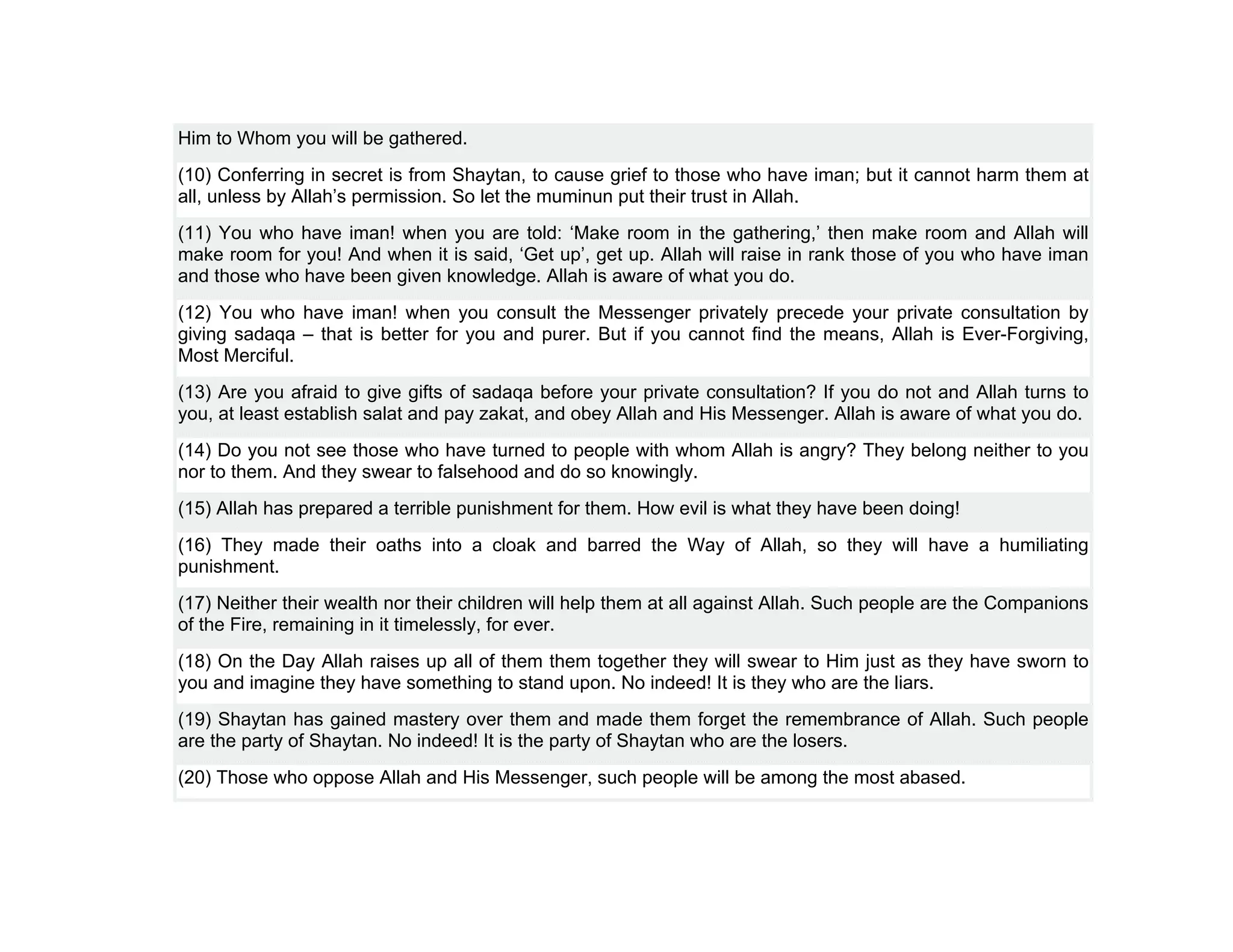 Him to Whom you will be gathered.
(10) Conferring in secret is from Shaytan, to cause grief to those who have iman; but it cannot harm them at
all, unless by Allah’s permission. So let the muminun put their trust in Allah.
(11) You who have iman! when you are told: ‘Make room in the gathering,’ then make room and Allah will
make room for you! And when it is said, ‘Get up’, get up. Allah will raise in rank those of you who have iman
and those who have been given knowledge. Allah is aware of what you do.
(12) You who have iman! when you consult the Messenger privately precede your private consultation by
giving sadaqa – that is better for you and purer. But if you cannot find the means, Allah is Ever-Forgiving,
Most Merciful.
(13) Are you afraid to give gifts of sadaqa before your private consultation? If you do not and Allah turns to
you, at least establish salat and pay zakat, and obey Allah and His Messenger. Allah is aware of what you do.
(14) Do you not see those who have turned to people with whom Allah is angry? They belong neither to you
nor to them. And they swear to falsehood and do so knowingly.
(15) Allah has prepared a terrible punishment for them. How evil is what they have been doing!
(16) They made their oaths into a cloak and barred the Way of Allah, so they will have a humiliating
punishment.
(17) Neither their wealth nor their children will help them at all against Allah. Such people are the Companions
of the Fire, remaining in it timelessly, for ever.
(18) On the Day Allah raises up all of them them together they will swear to Him just as they have sworn to
you and imagine they have something to stand upon. No indeed! It is they who are the liars.
(19) Shaytan has gained mastery over them and made them forget the remembrance of Allah. Such people
are the party of Shaytan. No indeed! It is the party of Shaytan who are the losers.
(20) Those who oppose Allah and His Messenger, such people will be among the most abased.
 