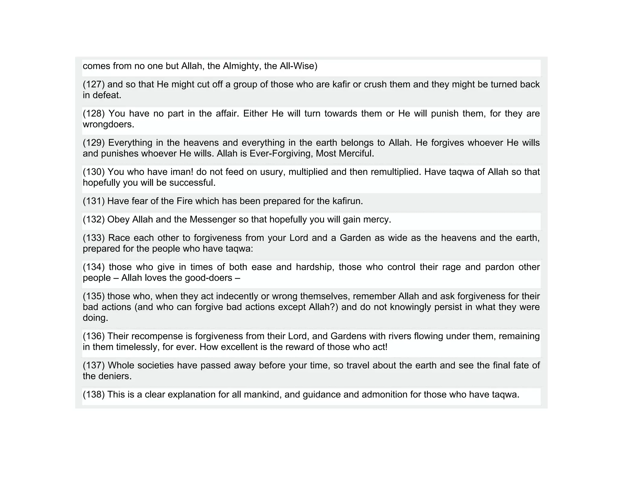 comes from no one but Allah, the Almighty, the All-Wise)
(127) and so that He might cut off a group of those who are kafir or crush them and they might be turned back
in defeat.
(128) You have no part in the affair. Either He will turn towards them or He will punish them, for they are
wrongdoers.
(129) Everything in the heavens and everything in the earth belongs to Allah. He forgives whoever He wills
and punishes whoever He wills. Allah is Ever-Forgiving, Most Merciful.
(130) You who have iman! do not feed on usury, multiplied and then remultiplied. Have taqwa of Allah so that
hopefully you will be successful.
(131) Have fear of the Fire which has been prepared for the kafirun.
(132) Obey Allah and the Messenger so that hopefully you will gain mercy.
(133) Race each other to forgiveness from your Lord and a Garden as wide as the heavens and the earth,
prepared for the people who have taqwa:
(134) those who give in times of both ease and hardship, those who control their rage and pardon other
people – Allah loves the good-doers –
(135) those who, when they act indecently or wrong themselves, remember Allah and ask forgiveness for their
bad actions (and who can forgive bad actions except Allah?) and do not knowingly persist in what they were
doing.
(136) Their recompense is forgiveness from their Lord, and Gardens with rivers flowing under them, remaining
in them timelessly, for ever. How excellent is the reward of those who act!
(137) Whole societies have passed away before your time, so travel about the earth and see the final fate of
the deniers.
(138) This is a clear explanation for all mankind, and guidance and admonition for those who have taqwa.
 