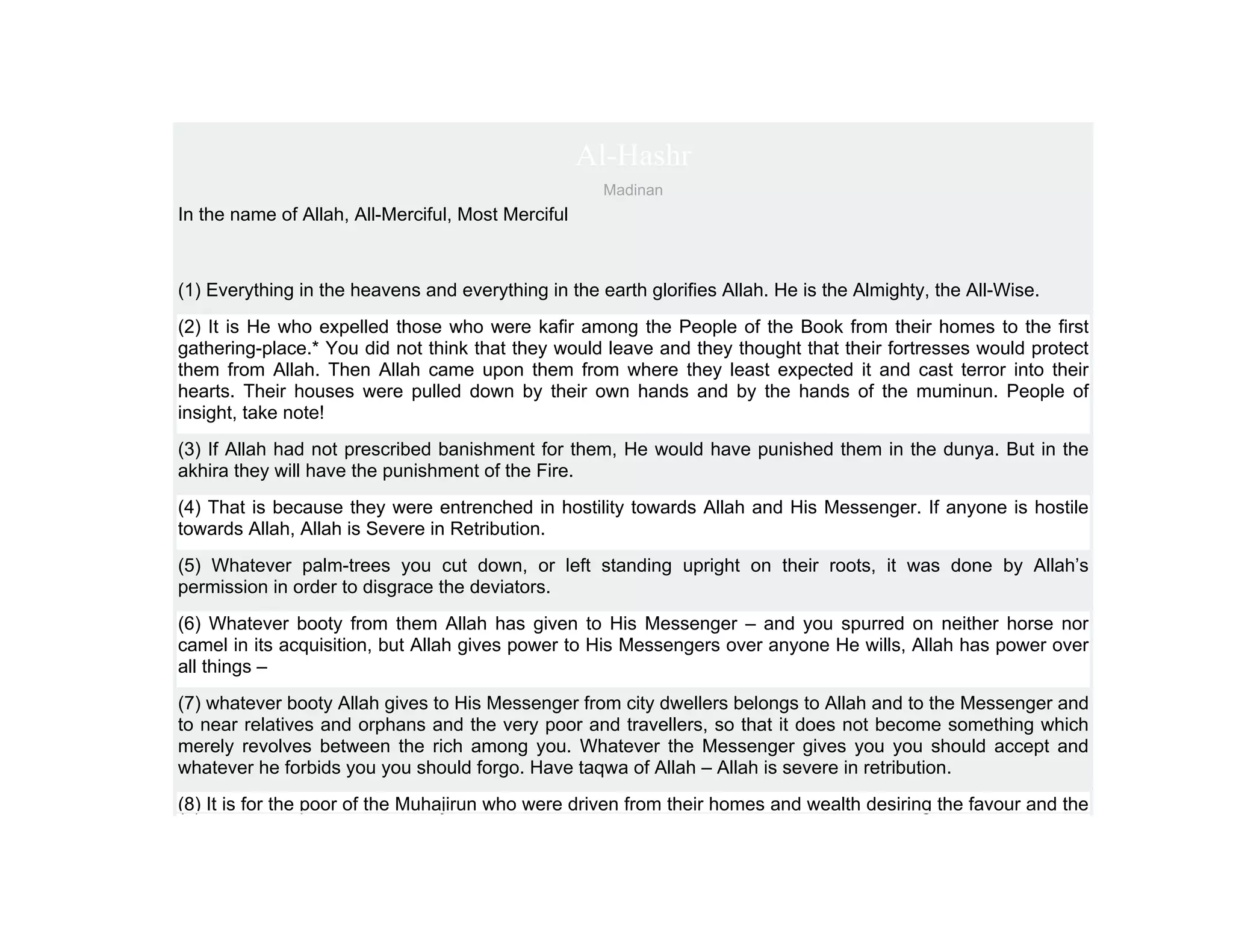 Al-Hashr
                                                     Madinan
In the name of Allah, All-Merciful, Most Merciful



(1) Everything in the heavens and everything in the earth glorifies Allah. He is the Almighty, the All-Wise.
(2) It is He who expelled those who were kafir among the People of the Book from their homes to the first
gathering-place.* You did not think that they would leave and they thought that their fortresses would protect
them from Allah. Then Allah came upon them from where they least expected it and cast terror into their
hearts. Their houses were pulled down by their own hands and by the hands of the muminun. People of
insight, take note!
(3) If Allah had not prescribed banishment for them, He would have punished them in the dunya. But in the
akhira they will have the punishment of the Fire.
(4) That is because they were entrenched in hostility towards Allah and His Messenger. If anyone is hostile
towards Allah, Allah is Severe in Retribution.
(5) Whatever palm-trees you cut down, or left standing upright on their roots, it was done by Allah’s
permission in order to disgrace the deviators.
(6) Whatever booty from them Allah has given to His Messenger – and you spurred on neither horse nor
camel in its acquisition, but Allah gives power to His Messengers over anyone He wills, Allah has power over
all things –
(7) whatever booty Allah gives to His Messenger from city dwellers belongs to Allah and to the Messenger and
to near relatives and orphans and the very poor and travellers, so that it does not become something which
merely revolves between the rich among you. Whatever the Messenger gives you you should accept and
whatever he forbids you you should forgo. Have taqwa of Allah – Allah is severe in retribution.
(8) It is for the poor of the Muhajirun who were driven from their homes and wealth desiring the favour and the
 
