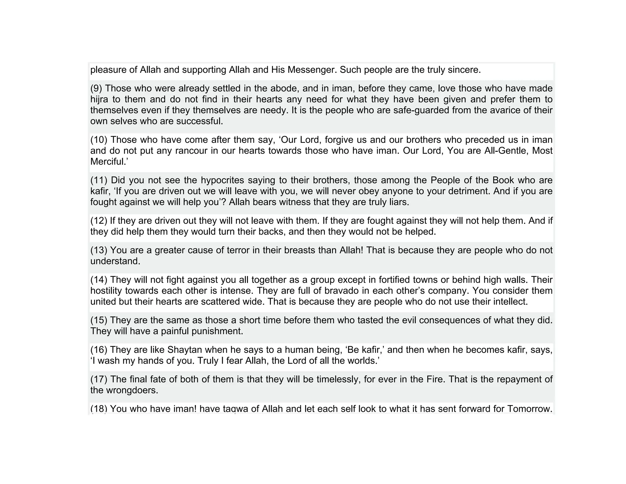 pleasure of Allah and supporting Allah and His Messenger. Such people are the truly sincere.
(9) Those who were already settled in the abode, and in iman, before they came, love those who have made
hijra to them and do not find in their hearts any need for what they have been given and prefer them to
themselves even if they themselves are needy. It is the people who are safe-guarded from the avarice of their
own selves who are successful.
(10) Those who have come after them say, ‘Our Lord, forgive us and our brothers who preceded us in iman
and do not put any rancour in our hearts towards those who have iman. Our Lord, You are All-Gentle, Most
Merciful.’
(11) Did you not see the hypocrites saying to their brothers, those among the People of the Book who are
kafir, ‘If you are driven out we will leave with you, we will never obey anyone to your detriment. And if you are
fought against we will help you’? Allah bears witness that they are truly liars.
(12) If they are driven out they will not leave with them. If they are fought against they will not help them. And if
they did help them they would turn their backs, and then they would not be helped.
(13) You are a greater cause of terror in their breasts than Allah! That is because they are people who do not
understand.
(14) They will not fight against you all together as a group except in fortified towns or behind high walls. Their
hostility towards each other is intense. They are full of bravado in each other’s company. You consider them
united but their hearts are scattered wide. That is because they are people who do not use their intellect.
(15) They are the same as those a short time before them who tasted the evil consequences of what they did.
They will have a painful punishment.
(16) They are like Shaytan when he says to a human being, ‘Be kafir,’ and then when he becomes kafir, says,
‘I wash my hands of you. Truly I fear Allah, the Lord of all the worlds.’
(17) The final fate of both of them is that they will be timelessly, for ever in the Fire. That is the repayment of
the wrongdoers.
(18) You who have iman! have taqwa of Allah and let each self look to what it has sent forward for Tomorrow.
 