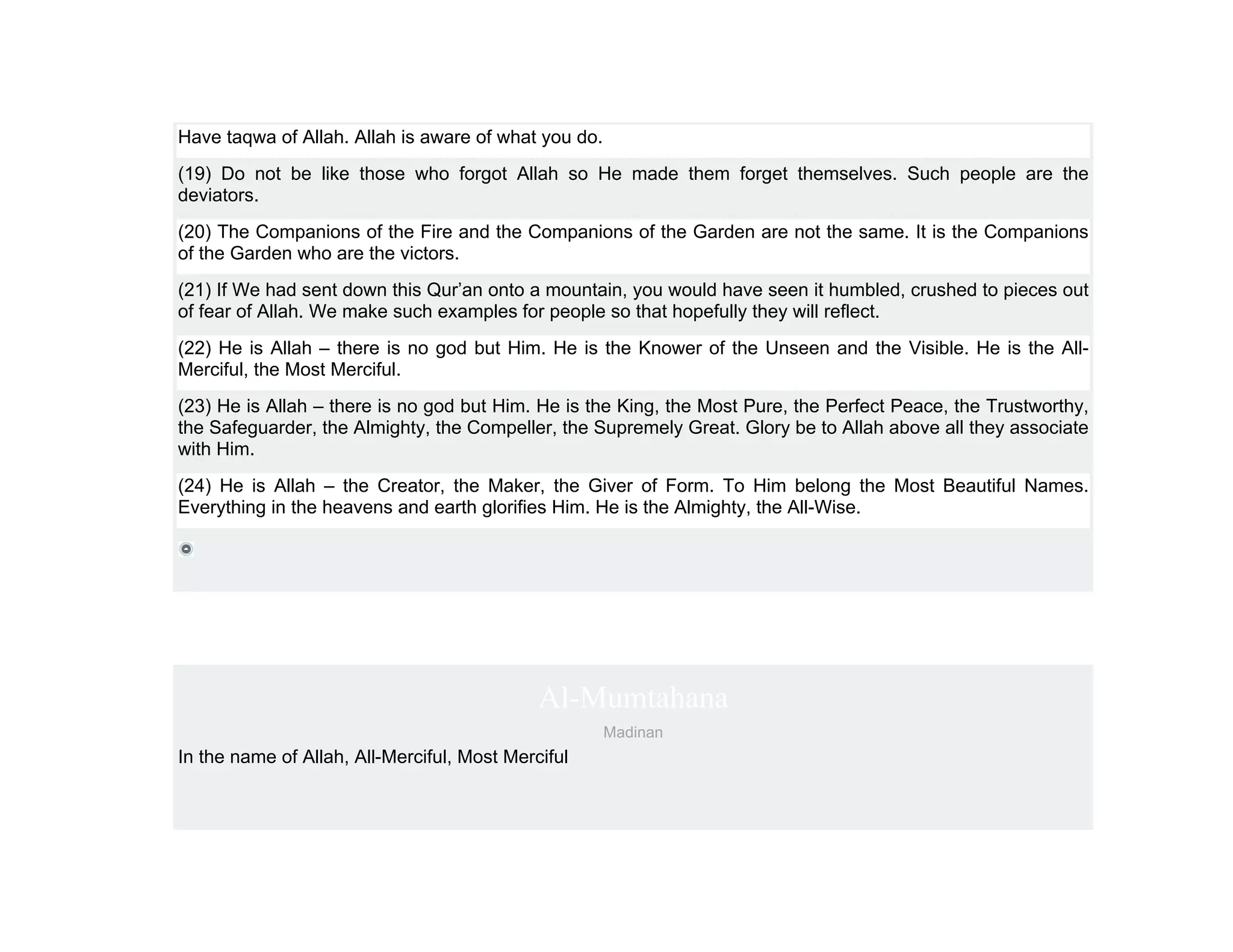 Have taqwa of Allah. Allah is aware of what you do.
(19) Do not be like those who forgot Allah so He made them forget themselves. Such people are the
deviators.
(20) The Companions of the Fire and the Companions of the Garden are not the same. It is the Companions
of the Garden who are the victors.
(21) If We had sent down this Qur’an onto a mountain, you would have seen it humbled, crushed to pieces out
of fear of Allah. We make such examples for people so that hopefully they will reflect.
(22) He is Allah – there is no god but Him. He is the Knower of the Unseen and the Visible. He is the All-
Merciful, the Most Merciful.
(23) He is Allah – there is no god but Him. He is the King, the Most Pure, the Perfect Peace, the Trustworthy,
the Safeguarder, the Almighty, the Compeller, the Supremely Great. Glory be to Allah above all they associate
with Him.
(24) He is Allah – the Creator, the Maker, the Giver of Form. To Him belong the Most Beautiful Names.
Everything in the heavens and earth glorifies Him. He is the Almighty, the All-Wise.




                                             Al-Mumtahana
                                                      Madinan
In the name of Allah, All-Merciful, Most Merciful
 