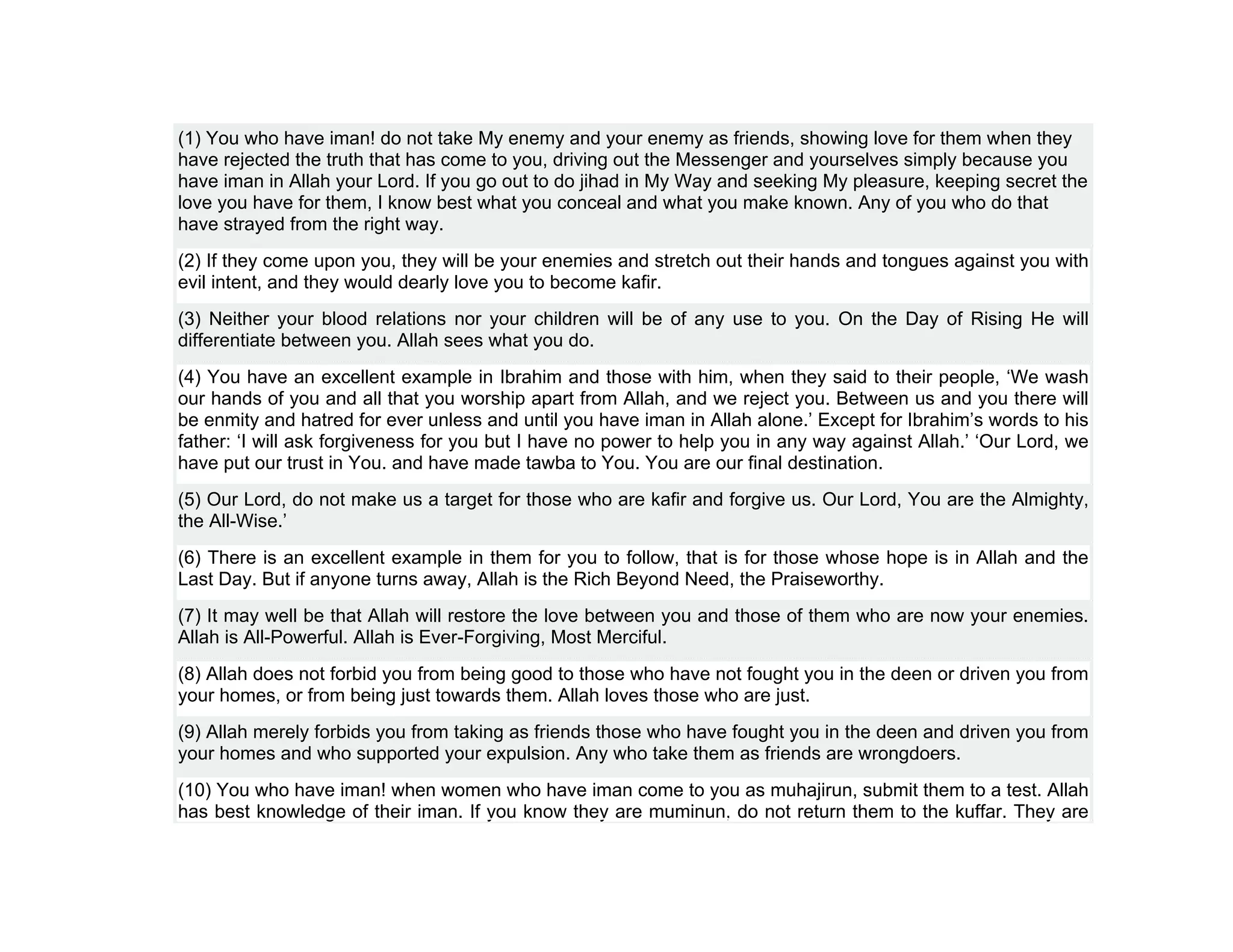(1) You who have iman! do not take My enemy and your enemy as friends, showing love for them when they
have rejected the truth that has come to you, driving out the Messenger and yourselves simply because you
have iman in Allah your Lord. If you go out to do jihad in My Way and seeking My pleasure, keeping secret the
love you have for them, I know best what you conceal and what you make known. Any of you who do that
have strayed from the right way.
(2) If they come upon you, they will be your enemies and stretch out their hands and tongues against you with
evil intent, and they would dearly love you to become kafir.
(3) Neither your blood relations nor your children will be of any use to you. On the Day of Rising He will
differentiate between you. Allah sees what you do.
(4) You have an excellent example in Ibrahim and those with him, when they said to their people, ‘We wash
our hands of you and all that you worship apart from Allah, and we reject you. Between us and you there will
be enmity and hatred for ever unless and until you have iman in Allah alone.’ Except for Ibrahim’s words to his
father: ‘I will ask forgiveness for you but I have no power to help you in any way against Allah.’ ‘Our Lord, we
have put our trust in You. and have made tawba to You. You are our final destination.
(5) Our Lord, do not make us a target for those who are kafir and forgive us. Our Lord, You are the Almighty,
the All-Wise.’
(6) There is an excellent example in them for you to follow, that is for those whose hope is in Allah and the
Last Day. But if anyone turns away, Allah is the Rich Beyond Need, the Praiseworthy.
(7) It may well be that Allah will restore the love between you and those of them who are now your enemies.
Allah is All-Powerful. Allah is Ever-Forgiving, Most Merciful.
(8) Allah does not forbid you from being good to those who have not fought you in the deen or driven you from
your homes, or from being just towards them. Allah loves those who are just.
(9) Allah merely forbids you from taking as friends those who have fought you in the deen and driven you from
your homes and who supported your expulsion. Any who take them as friends are wrongdoers.
(10) You who have iman! when women who have iman come to you as muhajirun, submit them to a test. Allah
has best knowledge of their iman. If you know they are muminun, do not return them to the kuffar. They are
 