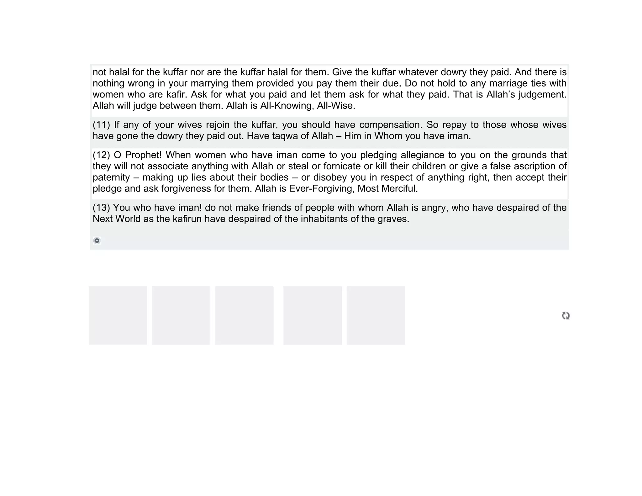 not halal for the kuffar nor are the kuffar halal for them. Give the kuffar whatever dowry they paid. And there is
nothing wrong in your marrying them provided you pay them their due. Do not hold to any marriage ties with
women who are kafir. Ask for what you paid and let them ask for what they paid. That is Allah’s judgement.
Allah will judge between them. Allah is All-Knowing, All-Wise.
(11) If any of your wives rejoin the kuffar, you should have compensation. So repay to those whose wives
have gone the dowry they paid out. Have taqwa of Allah – Him in Whom you have iman.
(12) O Prophet! When women who have iman come to you pledging allegiance to you on the grounds that
they will not associate anything with Allah or steal or fornicate or kill their children or give a false ascription of
paternity – making up lies about their bodies – or disobey you in respect of anything right, then accept their
pledge and ask forgiveness for them. Allah is Ever-Forgiving, Most Merciful.
(13) You who have iman! do not make friends of people with whom Allah is angry, who have despaired of the
Next World as the kafirun have despaired of the inhabitants of the graves.
 