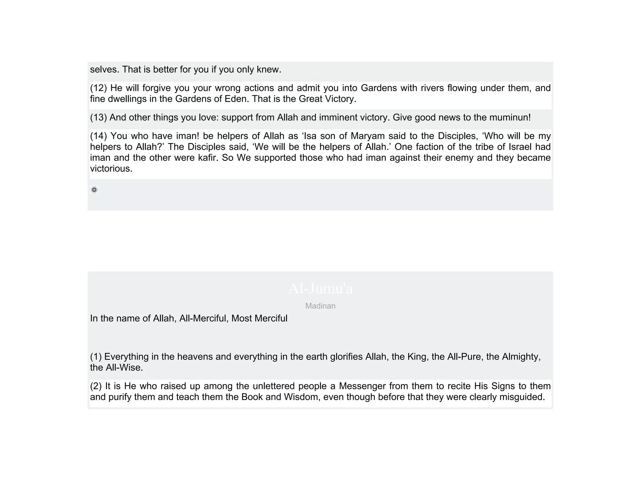 selves. That is better for you if you only knew.
(12) He will forgive you your wrong actions and admit you into Gardens with rivers flowing under them, and
fine dwellings in the Gardens of Eden. That is the Great Victory.
(13) And other things you love: support from Allah and imminent victory. Give good news to the muminun!
(14) You who have iman! be helpers of Allah as ‘Isa son of Maryam said to the Disciples, ‘Who will be my
helpers to Allah?’ The Disciples said, ‘We will be the helpers of Allah.’ One faction of the tribe of Israel had
iman and the other were kafir. So We supported those who had iman against their enemy and they became
victorious.




                                                    Al-Jumu'a
                                                      Madinan
In the name of Allah, All-Merciful, Most Merciful



(1) Everything in the heavens and everything in the earth glorifies Allah, the King, the All-Pure, the Almighty,
the All-Wise.
(2) It is He who raised up among the unlettered people a Messenger from them to recite His Signs to them
and purify them and teach them the Book and Wisdom, even though before that they were clearly misguided.
 