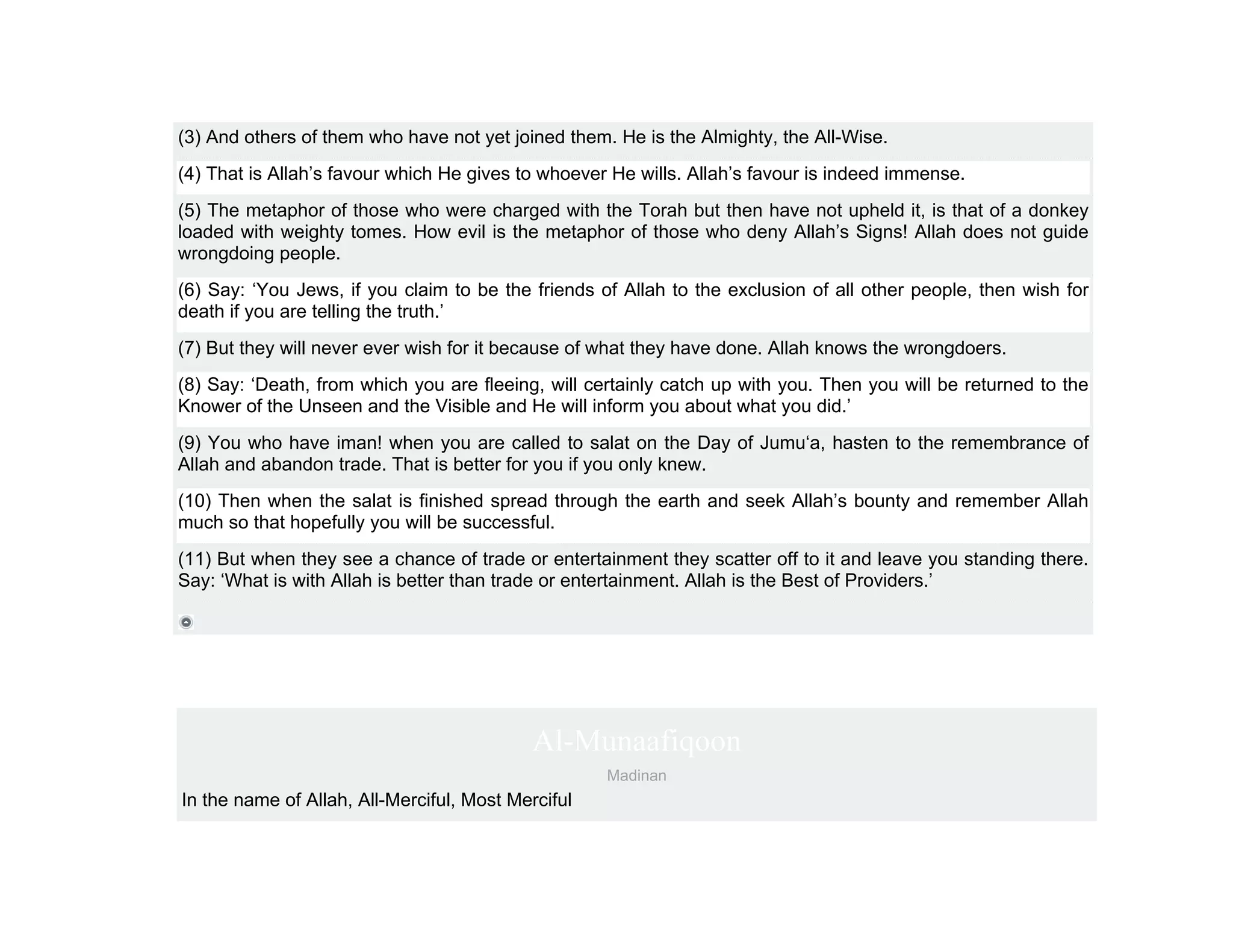 (3) And others of them who have not yet joined them. He is the Almighty, the All-Wise.
(4) That is Allah’s favour which He gives to whoever He wills. Allah’s favour is indeed immense.
(5) The metaphor of those who were charged with the Torah but then have not upheld it, is that of a donkey
loaded with weighty tomes. How evil is the metaphor of those who deny Allah’s Signs! Allah does not guide
wrongdoing people.
(6) Say: ‘You Jews, if you claim to be the friends of Allah to the exclusion of all other people, then wish for
death if you are telling the truth.’
(7) But they will never ever wish for it because of what they have done. Allah knows the wrongdoers.
(8) Say: ‘Death, from which you are fleeing, will certainly catch up with you. Then you will be returned to the
Knower of the Unseen and the Visible and He will inform you about what you did.’
(9) You who have iman! when you are called to salat on the Day of Jumu‘a, hasten to the remembrance of
Allah and abandon trade. That is better for you if you only knew.
(10) Then when the salat is finished spread through the earth and seek Allah’s bounty and remember Allah
much so that hopefully you will be successful.
(11) But when they see a chance of trade or entertainment they scatter off to it and leave you standing there.
Say: ‘What is with Allah is better than trade or entertainment. Allah is the Best of Providers.’




                                            Al-Munaafiqoon
                                                    Madinan
In the name of Allah, All-Merciful, Most Merciful
 