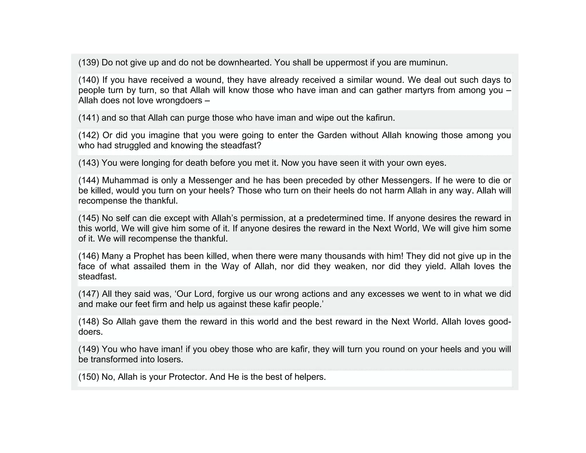 (139) Do not give up and do not be downhearted. You shall be uppermost if you are muminun.
(140) If you have received a wound, they have already received a similar wound. We deal out such days to
people turn by turn, so that Allah will know those who have iman and can gather martyrs from among you –
Allah does not love wrongdoers –
(141) and so that Allah can purge those who have iman and wipe out the kafirun.
(142) Or did you imagine that you were going to enter the Garden without Allah knowing those among you
who had struggled and knowing the steadfast?
(143) You were longing for death before you met it. Now you have seen it with your own eyes.
(144) Muhammad is only a Messenger and he has been preceded by other Messengers. If he were to die or
be killed, would you turn on your heels? Those who turn on their heels do not harm Allah in any way. Allah will
recompense the thankful.
(145) No self can die except with Allah’s permission, at a predetermined time. If anyone desires the reward in
this world, We will give him some of it. If anyone desires the reward in the Next World, We will give him some
of it. We will recompense the thankful.
(146) Many a Prophet has been killed, when there were many thousands with him! They did not give up in the
face of what assailed them in the Way of Allah, nor did they weaken, nor did they yield. Allah loves the
steadfast.
(147) All they said was, ‘Our Lord, forgive us our wrong actions and any excesses we went to in what we did
and make our feet firm and help us against these kafir people.’
(148) So Allah gave them the reward in this world and the best reward in the Next World. Allah loves good-
doers.
(149) You who have iman! if you obey those who are kafir, they will turn you round on your heels and you will
be transformed into losers.
(150) No, Allah is your Protector. And He is the best of helpers.
 