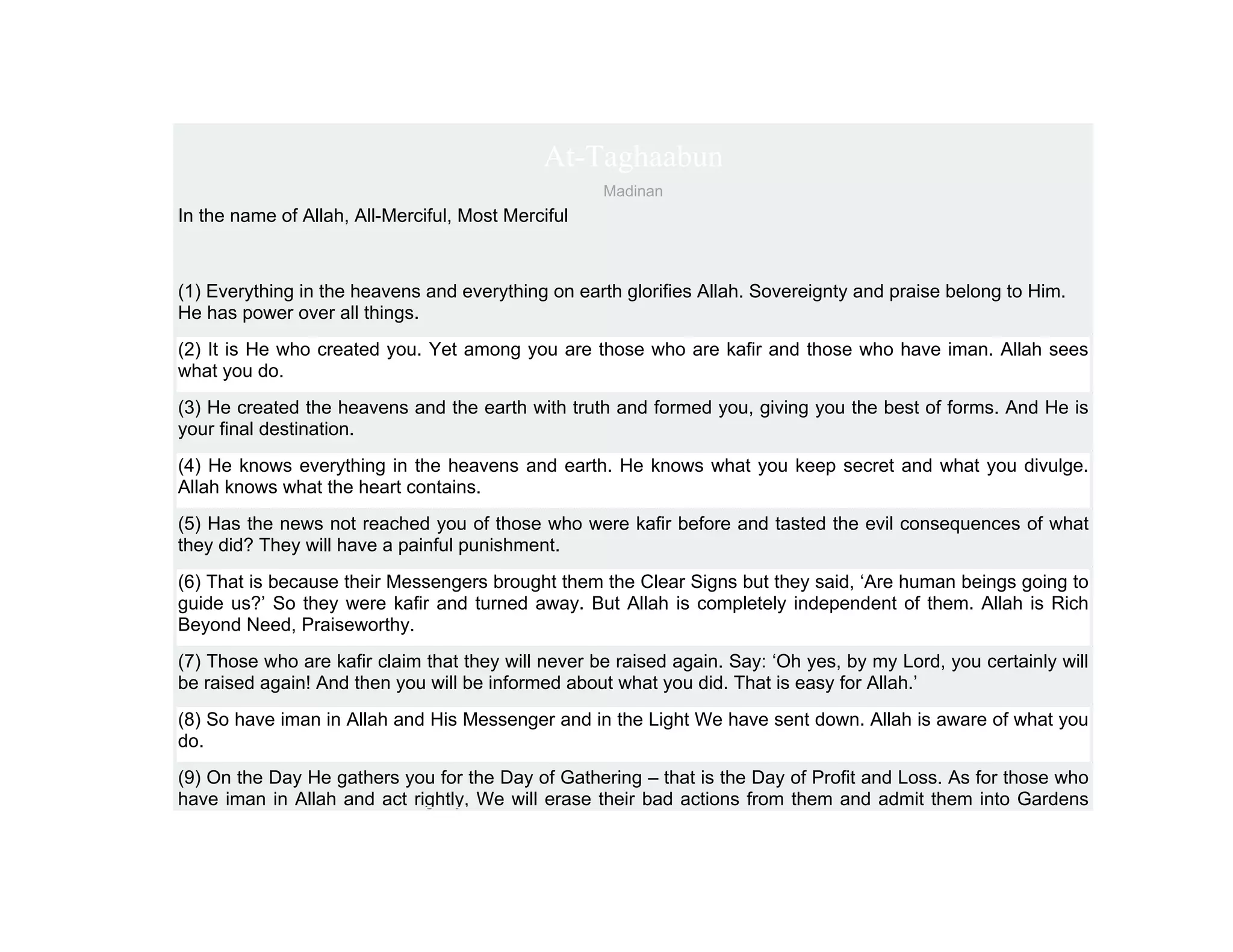 At-Taghaabun
                                                    Madinan
In the name of Allah, All-Merciful, Most Merciful



(1) Everything in the heavens and everything on earth glorifies Allah. Sovereignty and praise belong to Him.
He has power over all things.
(2) It is He who created you. Yet among you are those who are kafir and those who have iman. Allah sees
what you do.
(3) He created the heavens and the earth with truth and formed you, giving you the best of forms. And He is
your final destination.
(4) He knows everything in the heavens and earth. He knows what you keep secret and what you divulge.
Allah knows what the heart contains.
(5) Has the news not reached you of those who were kafir before and tasted the evil consequences of what
they did? They will have a painful punishment.
(6) That is because their Messengers brought them the Clear Signs but they said, ‘Are human beings going to
guide us?’ So they were kafir and turned away. But Allah is completely independent of them. Allah is Rich
Beyond Need, Praiseworthy.
(7) Those who are kafir claim that they will never be raised again. Say: ‘Oh yes, by my Lord, you certainly will
be raised again! And then you will be informed about what you did. That is easy for Allah.’
(8) So have iman in Allah and His Messenger and in the Light We have sent down. Allah is aware of what you
do.
(9) On the Day He gathers you for the Day of Gathering – that is the Day of Profit and Loss. As for those who
have iman in Allah and act rightly, We will erase their bad actions from them and admit them into Gardens
 