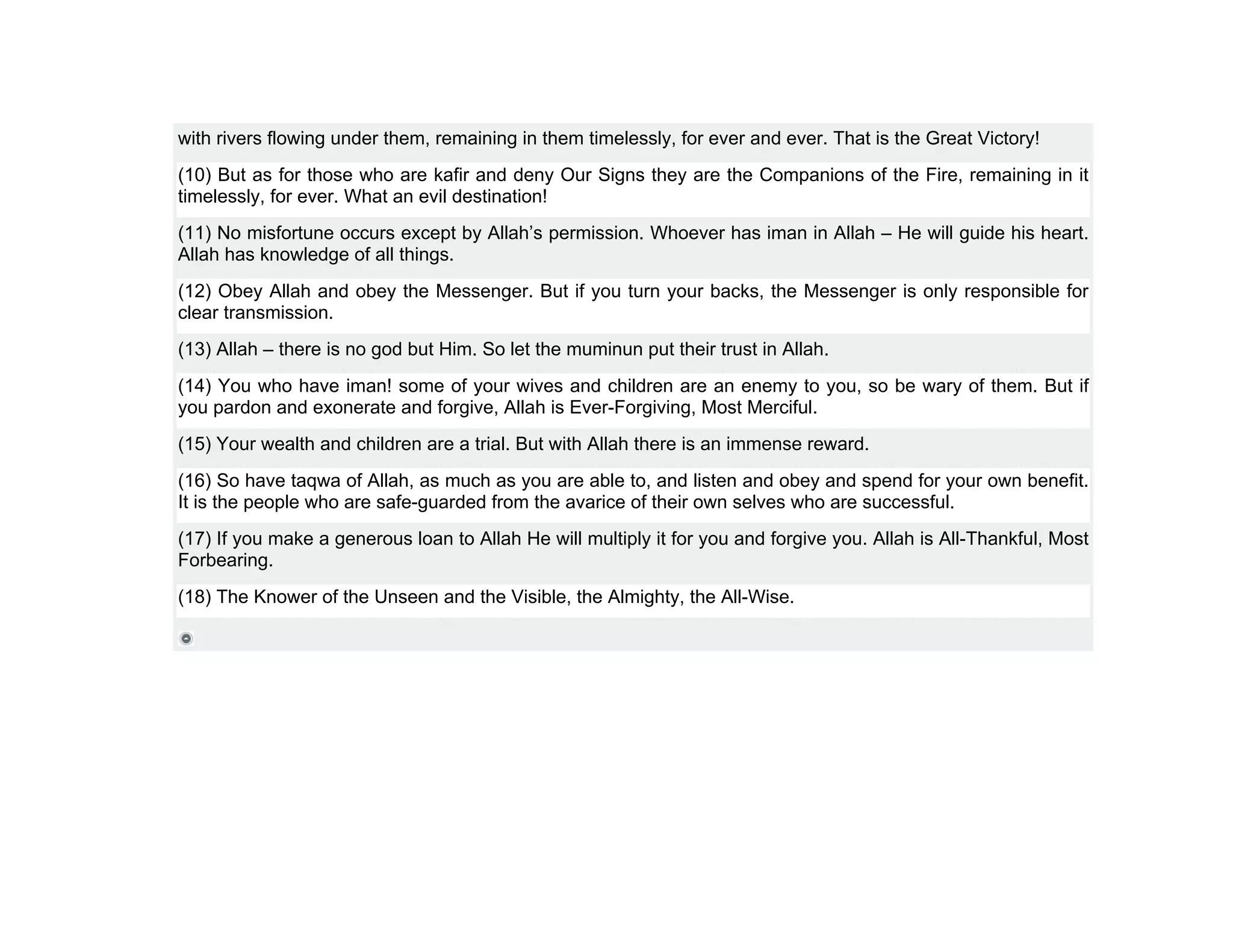 with rivers flowing under them, remaining in them timelessly, for ever and ever. That is the Great Victory!
(10) But as for those who are kafir and deny Our Signs they are the Companions of the Fire, remaining in it
timelessly, for ever. What an evil destination!
(11) No misfortune occurs except by Allah’s permission. Whoever has iman in Allah – He will guide his heart.
Allah has knowledge of all things.
(12) Obey Allah and obey the Messenger. But if you turn your backs, the Messenger is only responsible for
clear transmission.
(13) Allah – there is no god but Him. So let the muminun put their trust in Allah.
(14) You who have iman! some of your wives and children are an enemy to you, so be wary of them. But if
you pardon and exonerate and forgive, Allah is Ever-Forgiving, Most Merciful.
(15) Your wealth and children are a trial. But with Allah there is an immense reward.
(16) So have taqwa of Allah, as much as you are able to, and listen and obey and spend for your own benefit.
It is the people who are safe-guarded from the avarice of their own selves who are successful.
(17) If you make a generous loan to Allah He will multiply it for you and forgive you. Allah is All-Thankful, Most
Forbearing.
(18) The Knower of the Unseen and the Visible, the Almighty, the All-Wise.
 