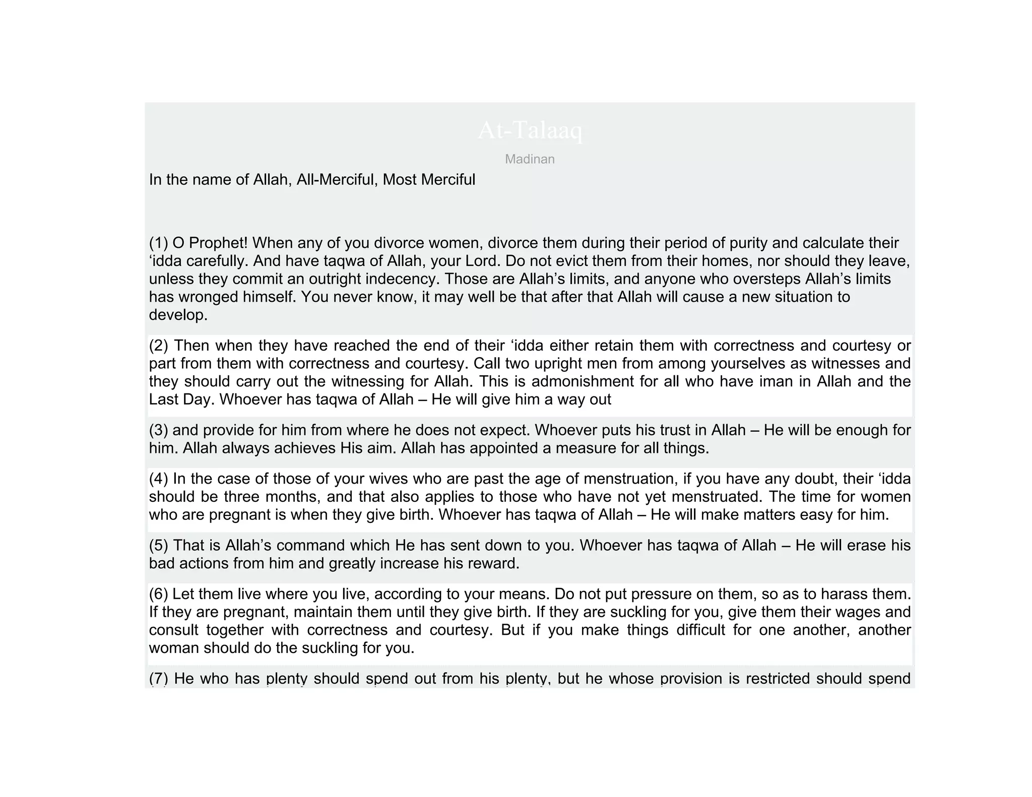 At-Talaaq
                                                      Madinan
In the name of Allah, All-Merciful, Most Merciful



(1) O Prophet! When any of you divorce women, divorce them during their period of purity and calculate their
‘idda carefully. And have taqwa of Allah, your Lord. Do not evict them from their homes, nor should they leave,
unless they commit an outright indecency. Those are Allah’s limits, and anyone who oversteps Allah’s limits
has wronged himself. You never know, it may well be that after that Allah will cause a new situation to
develop.
(2) Then when they have reached the end of their ‘idda either retain them with correctness and courtesy or
part from them with correctness and courtesy. Call two upright men from among yourselves as witnesses and
they should carry out the witnessing for Allah. This is admonishment for all who have iman in Allah and the
Last Day. Whoever has taqwa of Allah – He will give him a way out
(3) and provide for him from where he does not expect. Whoever puts his trust in Allah – He will be enough for
him. Allah always achieves His aim. Allah has appointed a measure for all things.
(4) In the case of those of your wives who are past the age of menstruation, if you have any doubt, their ‘idda
should be three months, and that also applies to those who have not yet menstruated. The time for women
who are pregnant is when they give birth. Whoever has taqwa of Allah – He will make matters easy for him.
(5) That is Allah’s command which He has sent down to you. Whoever has taqwa of Allah – He will erase his
bad actions from him and greatly increase his reward.
(6) Let them live where you live, according to your means. Do not put pressure on them, so as to harass them.
If they are pregnant, maintain them until they give birth. If they are suckling for you, give them their wages and
consult together with correctness and courtesy. But if you make things difficult for one another, another
woman should do the suckling for you.
(7) He who has plenty should spend out from his plenty, but he whose provision is restricted should spend
 