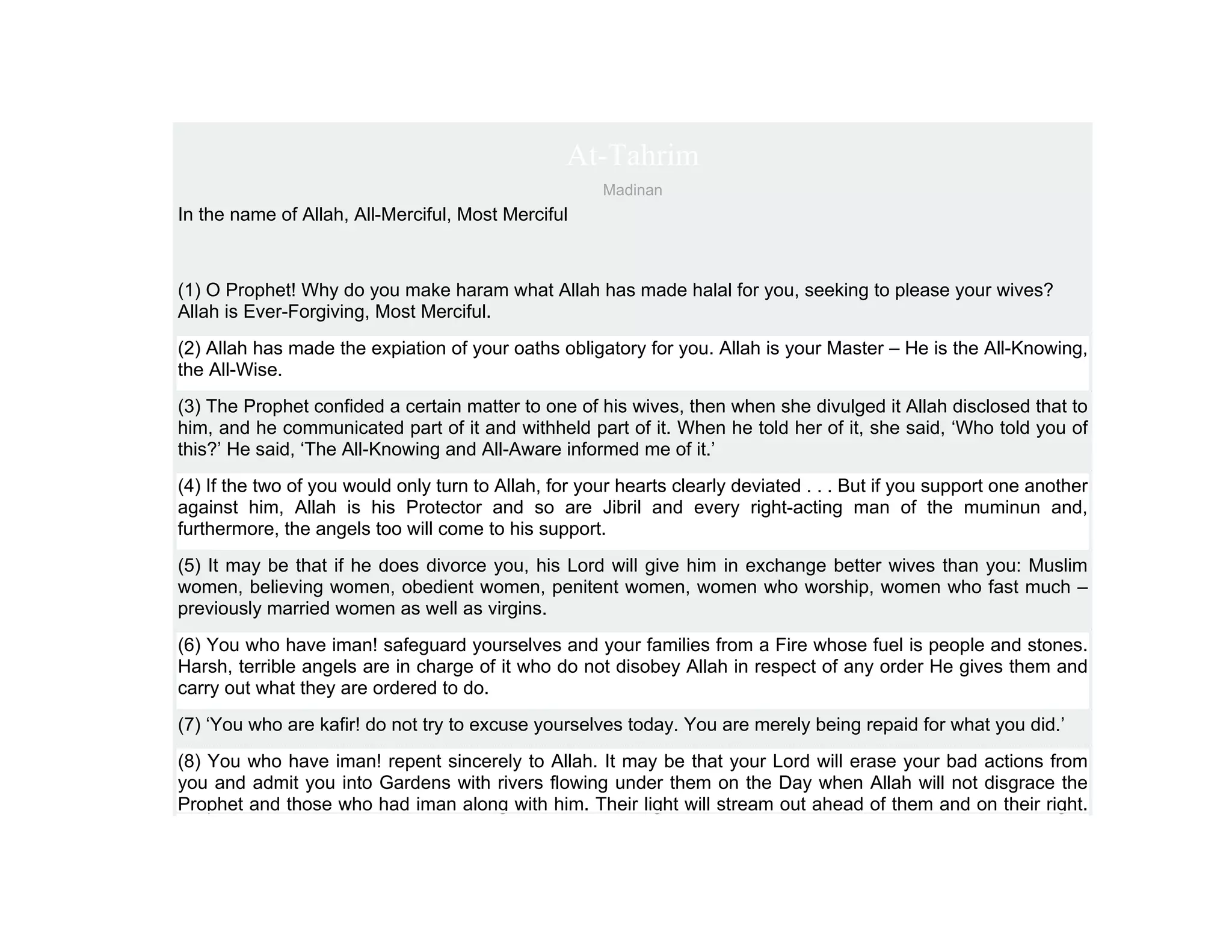 At-Tahrim
                                                      Madinan
In the name of Allah, All-Merciful, Most Merciful



(1) O Prophet! Why do you make haram what Allah has made halal for you, seeking to please your wives?
Allah is Ever-Forgiving, Most Merciful.
(2) Allah has made the expiation of your oaths obligatory for you. Allah is your Master – He is the All-Knowing,
the All-Wise.
(3) The Prophet confided a certain matter to one of his wives, then when she divulged it Allah disclosed that to
him, and he communicated part of it and withheld part of it. When he told her of it, she said, ‘Who told you of
this?’ He said, ‘The All-Knowing and All-Aware informed me of it.’
(4) If the two of you would only turn to Allah, for your hearts clearly deviated . . . But if you support one another
against him, Allah is his Protector and so are Jibril and every right-acting man of the muminun and,
furthermore, the angels too will come to his support.
(5) It may be that if he does divorce you, his Lord will give him in exchange better wives than you: Muslim
women, believing women, obedient women, penitent women, women who worship, women who fast much –
previously married women as well as virgins.
(6) You who have iman! safeguard yourselves and your families from a Fire whose fuel is people and stones.
Harsh, terrible angels are in charge of it who do not disobey Allah in respect of any order He gives them and
carry out what they are ordered to do.
(7) ‘You who are kafir! do not try to excuse yourselves today. You are merely being repaid for what you did.’
(8) You who have iman! repent sincerely to Allah. It may be that your Lord will erase your bad actions from
you and admit you into Gardens with rivers flowing under them on the Day when Allah will not disgrace the
Prophet and those who had iman along with him. Their light will stream out ahead of them and on their right.
 