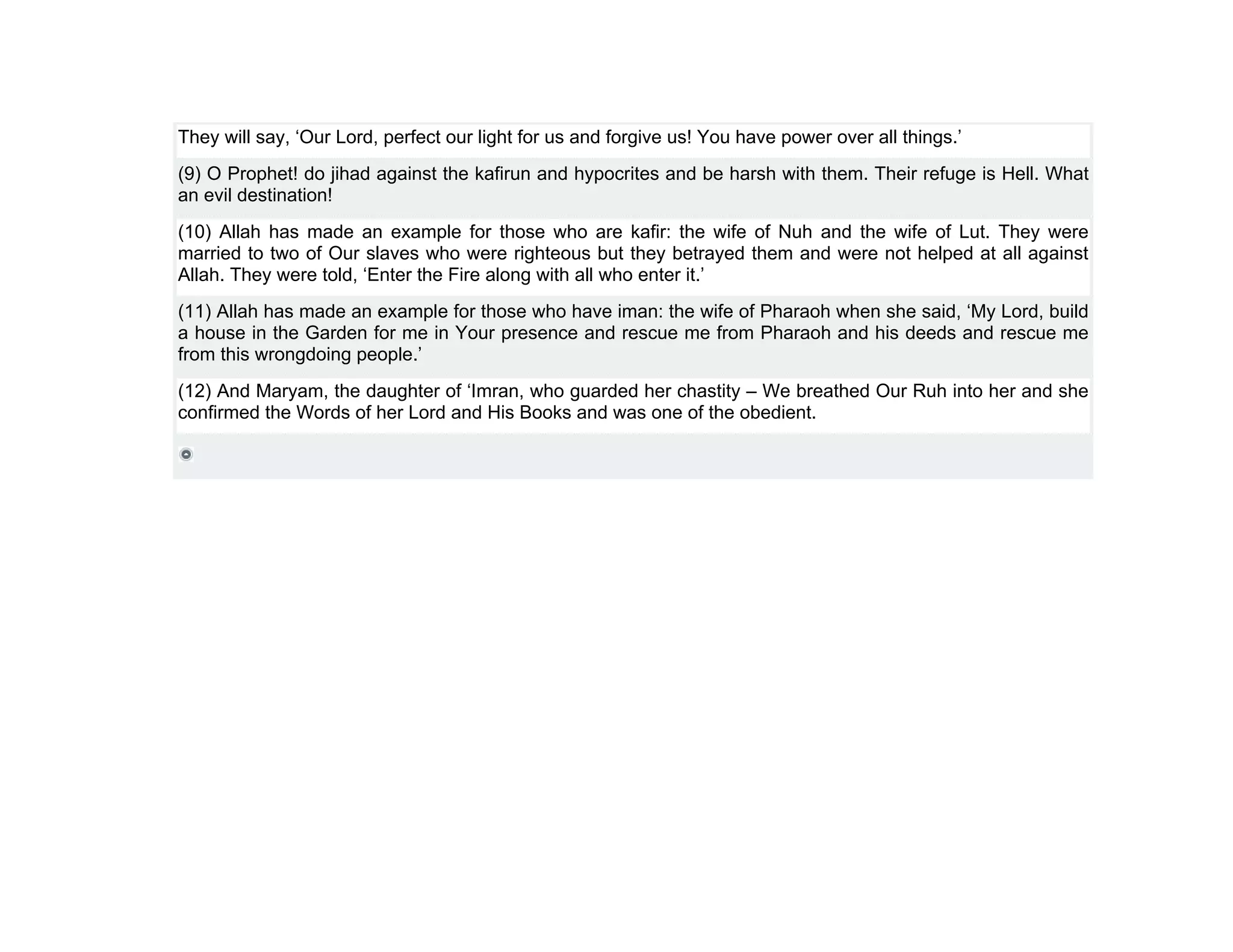 They will say, ‘Our Lord, perfect our light for us and forgive us! You have power over all things.’
(9) O Prophet! do jihad against the kafirun and hypocrites and be harsh with them. Their refuge is Hell. What
an evil destination!
(10) Allah has made an example for those who are kafir: the wife of Nuh and the wife of Lut. They were
married to two of Our slaves who were righteous but they betrayed them and were not helped at all against
Allah. They were told, ‘Enter the Fire along with all who enter it.’
(11) Allah has made an example for those who have iman: the wife of Pharaoh when she said, ‘My Lord, build
a house in the Garden for me in Your presence and rescue me from Pharaoh and his deeds and rescue me
from this wrongdoing people.’
(12) And Maryam, the daughter of ‘Imran, who guarded her chastity – We breathed Our Ruh into her and she
confirmed the Words of her Lord and His Books and was one of the obedient.
 