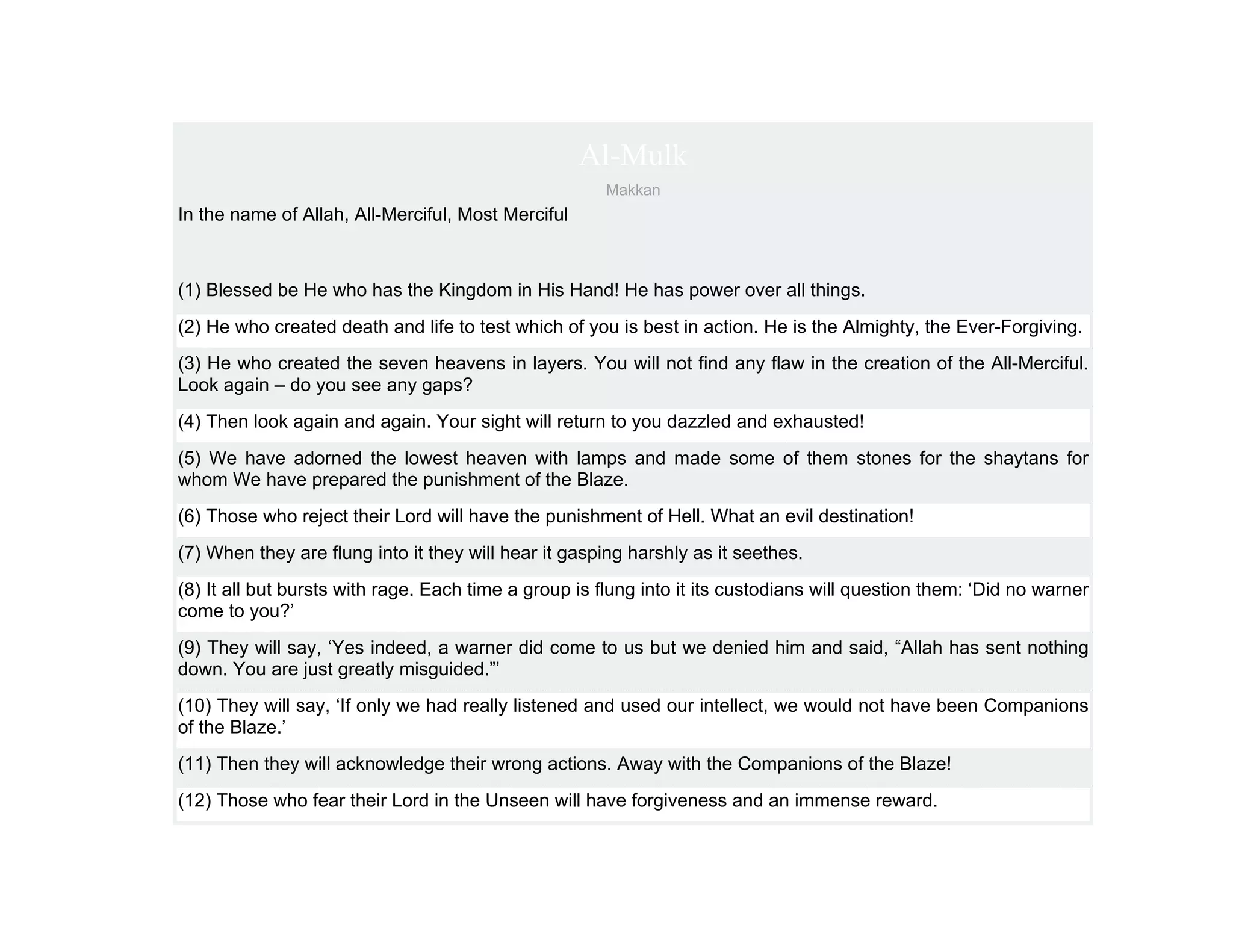 Al-Mulk
                                                      Makkan
In the name of Allah, All-Merciful, Most Merciful



(1) Blessed be He who has the Kingdom in His Hand! He has power over all things.
(2) He who created death and life to test which of you is best in action. He is the Almighty, the Ever-Forgiving.
(3) He who created the seven heavens in layers. You will not find any flaw in the creation of the All-Merciful.
Look again – do you see any gaps?
(4) Then look again and again. Your sight will return to you dazzled and exhausted!
(5) We have adorned the lowest heaven with lamps and made some of them stones for the shaytans for
whom We have prepared the punishment of the Blaze.
(6) Those who reject their Lord will have the punishment of Hell. What an evil destination!
(7) When they are flung into it they will hear it gasping harshly as it seethes.
(8) It all but bursts with rage. Each time a group is flung into it its custodians will question them: ‘Did no warner
come to you?’
(9) They will say, ‘Yes indeed, a warner did come to us but we denied him and said, “Allah has sent nothing
down. You are just greatly misguided.”’
(10) They will say, ‘If only we had really listened and used our intellect, we would not have been Companions
of the Blaze.’
(11) Then they will acknowledge their wrong actions. Away with the Companions of the Blaze!
(12) Those who fear their Lord in the Unseen will have forgiveness and an immense reward.
 