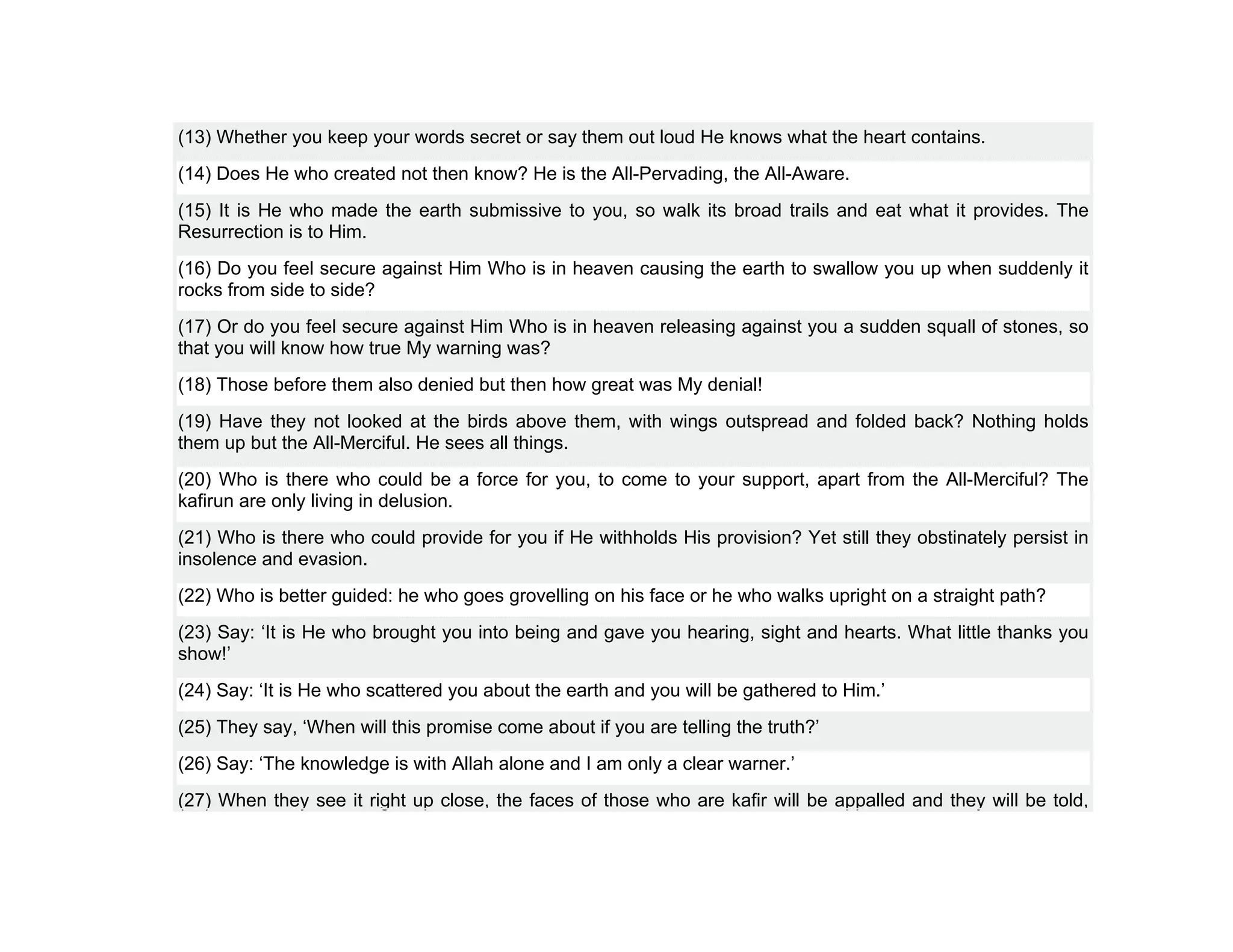(13) Whether you keep your words secret or say them out loud He knows what the heart contains.
(14) Does He who created not then know? He is the All-Pervading, the All-Aware.
(15) It is He who made the earth submissive to you, so walk its broad trails and eat what it provides. The
Resurrection is to Him.
(16) Do you feel secure against Him Who is in heaven causing the earth to swallow you up when suddenly it
rocks from side to side?
(17) Or do you feel secure against Him Who is in heaven releasing against you a sudden squall of stones, so
that you will know how true My warning was?
(18) Those before them also denied but then how great was My denial!
(19) Have they not looked at the birds above them, with wings outspread and folded back? Nothing holds
them up but the All-Merciful. He sees all things.
(20) Who is there who could be a force for you, to come to your support, apart from the All-Merciful? The
kafirun are only living in delusion.
(21) Who is there who could provide for you if He withholds His provision? Yet still they obstinately persist in
insolence and evasion.
(22) Who is better guided: he who goes grovelling on his face or he who walks upright on a straight path?
(23) Say: ‘It is He who brought you into being and gave you hearing, sight and hearts. What little thanks you
show!’
(24) Say: ‘It is He who scattered you about the earth and you will be gathered to Him.’
(25) They say, ‘When will this promise come about if you are telling the truth?’
(26) Say: ‘The knowledge is with Allah alone and I am only a clear warner.’
(27) When they see it right up close, the faces of those who are kafir will be appalled and they will be told,
 