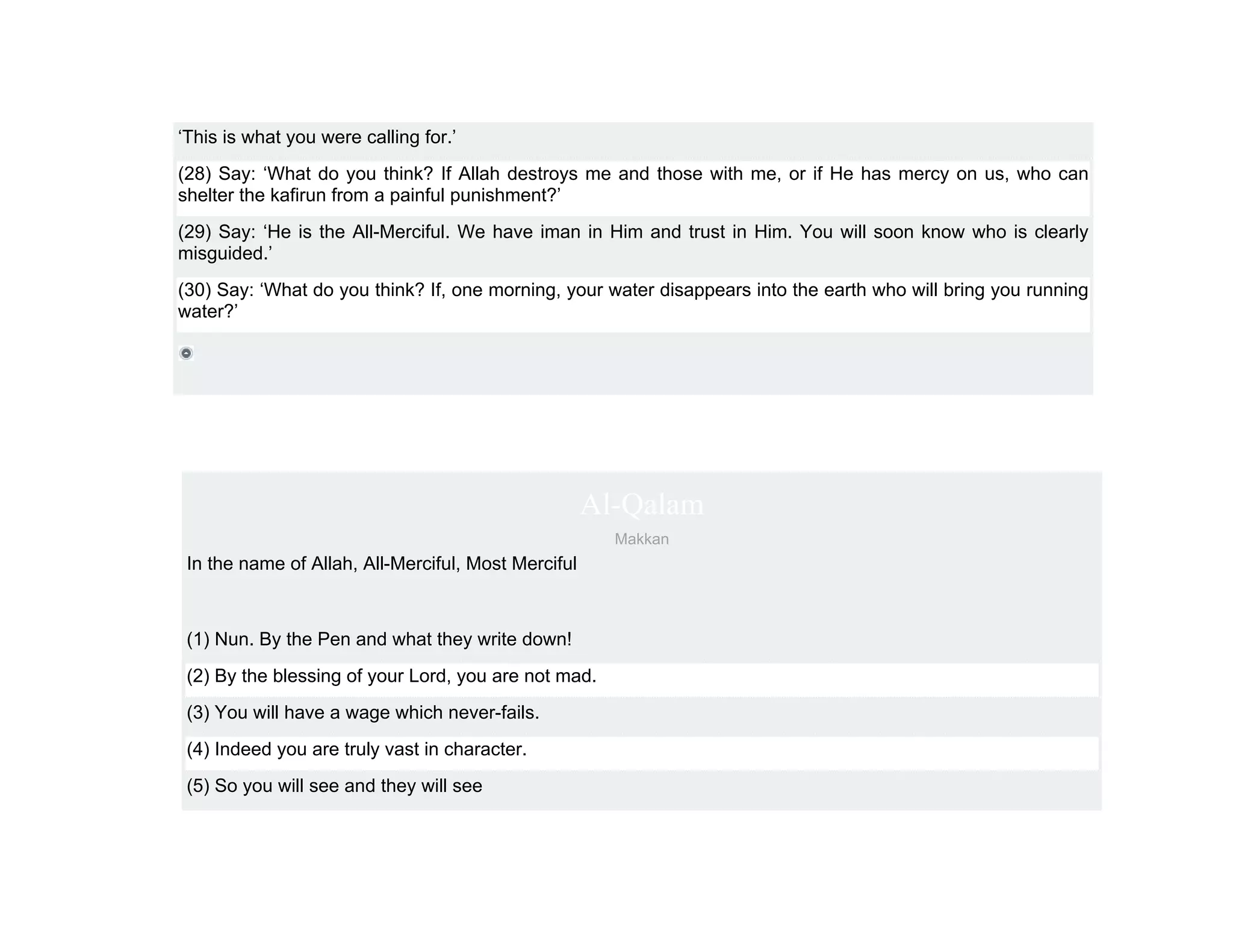‘This is what you were calling for.’
(28) Say: ‘What do you think? If Allah destroys me and those with me, or if He has mercy on us, who can
shelter the kafirun from a painful punishment?’
(29) Say: ‘He is the All-Merciful. We have iman in Him and trust in Him. You will soon know who is clearly
misguided.’
(30) Say: ‘What do you think? If, one morning, your water disappears into the earth who will bring you running
water?’




                                                     Al-Qalam
                                                       Makkan
 In the name of Allah, All-Merciful, Most Merciful



 (1) Nun. By the Pen and what they write down!
 (2) By the blessing of your Lord, you are not mad.
 (3) You will have a wage which never-fails.
 (4) Indeed you are truly vast in character.
 (5) So you will see and they will see
 