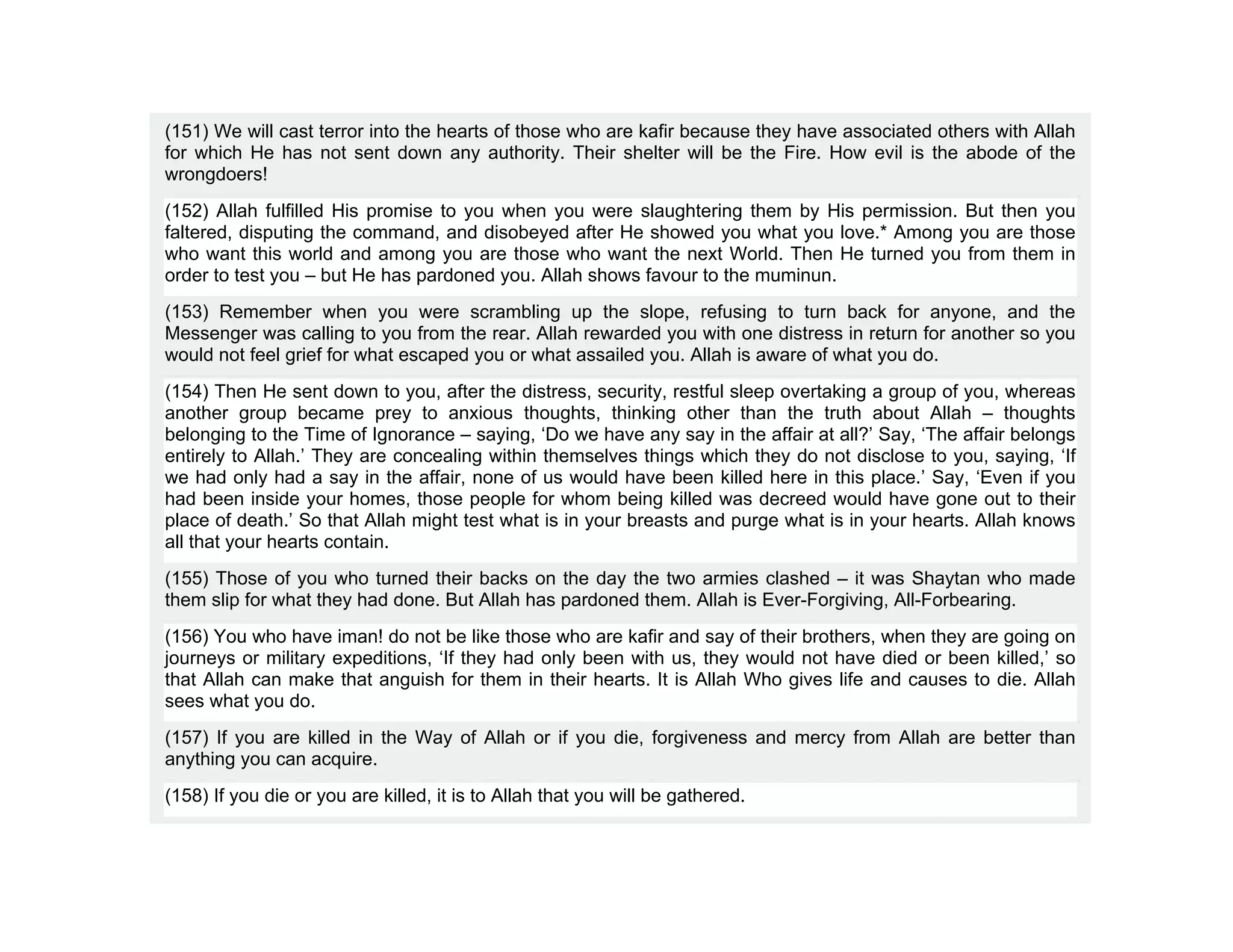 (151) We will cast terror into the hearts of those who are kafir because they have associated others with Allah
for which He has not sent down any authority. Their shelter will be the Fire. How evil is the abode of the
wrongdoers!
(152) Allah fulfilled His promise to you when you were slaughtering them by His permission. But then you
faltered, disputing the command, and disobeyed after He showed you what you love.* Among you are those
who want this world and among you are those who want the next World. Then He turned you from them in
order to test you – but He has pardoned you. Allah shows favour to the muminun.
(153) Remember when you were scrambling up the slope, refusing to turn back for anyone, and the
Messenger was calling to you from the rear. Allah rewarded you with one distress in return for another so you
would not feel grief for what escaped you or what assailed you. Allah is aware of what you do.
(154) Then He sent down to you, after the distress, security, restful sleep overtaking a group of you, whereas
another group became prey to anxious thoughts, thinking other than the truth about Allah – thoughts
belonging to the Time of Ignorance – saying, ‘Do we have any say in the affair at all?’ Say, ‘The affair belongs
entirely to Allah.’ They are concealing within themselves things which they do not disclose to you, saying, ‘If
we had only had a say in the affair, none of us would have been killed here in this place.’ Say, ‘Even if you
had been inside your homes, those people for whom being killed was decreed would have gone out to their
place of death.’ So that Allah might test what is in your breasts and purge what is in your hearts. Allah knows
all that your hearts contain.
(155) Those of you who turned their backs on the day the two armies clashed – it was Shaytan who made
them slip for what they had done. But Allah has pardoned them. Allah is Ever-Forgiving, All-Forbearing.
(156) You who have iman! do not be like those who are kafir and say of their brothers, when they are going on
journeys or military expeditions, ‘If they had only been with us, they would not have died or been killed,’ so
that Allah can make that anguish for them in their hearts. It is Allah Who gives life and causes to die. Allah
sees what you do.
(157) If you are killed in the Way of Allah or if you die, forgiveness and mercy from Allah are better than
anything you can acquire.
(158) If you die or you are killed, it is to Allah that you will be gathered.
 