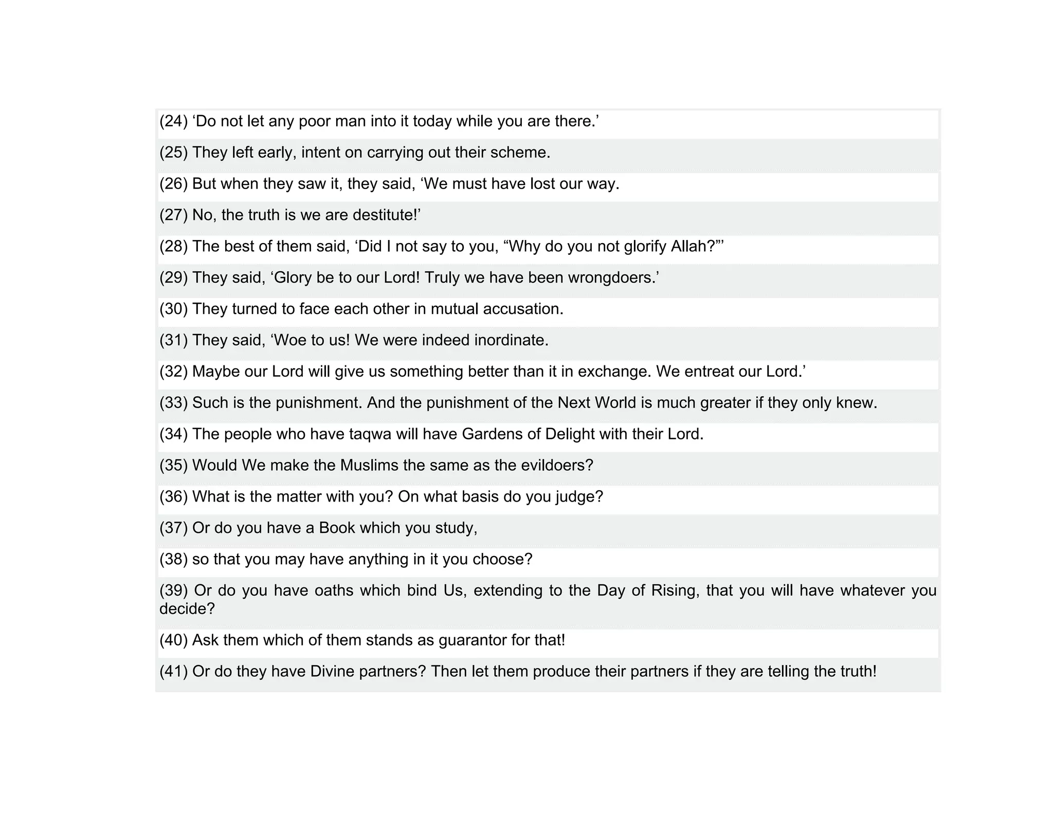 (24) ‘Do not let any poor man into it today while you are there.’
(25) They left early, intent on carrying out their scheme.
(26) But when they saw it, they said, ‘We must have lost our way.
(27) No, the truth is we are destitute!’
(28) The best of them said, ‘Did I not say to you, “Why do you not glorify Allah?”’
(29) They said, ‘Glory be to our Lord! Truly we have been wrongdoers.’
(30) They turned to face each other in mutual accusation.
(31) They said, ‘Woe to us! We were indeed inordinate.
(32) Maybe our Lord will give us something better than it in exchange. We entreat our Lord.’
(33) Such is the punishment. And the punishment of the Next World is much greater if they only knew.
(34) The people who have taqwa will have Gardens of Delight with their Lord.
(35) Would We make the Muslims the same as the evildoers?
(36) What is the matter with you? On what basis do you judge?
(37) Or do you have a Book which you study,
(38) so that you may have anything in it you choose?
(39) Or do you have oaths which bind Us, extending to the Day of Rising, that you will have whatever you
decide?
(40) Ask them which of them stands as guarantor for that!
(41) Or do they have Divine partners? Then let them produce their partners if they are telling the truth!
 