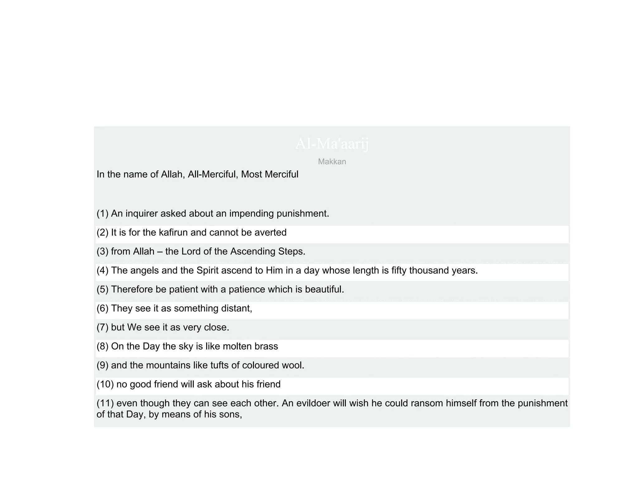 Al-Ma'aarij
                                                     Makkan
In the name of Allah, All-Merciful, Most Merciful



(1) An inquirer asked about an impending punishment.
(2) It is for the kafirun and cannot be averted
(3) from Allah – the Lord of the Ascending Steps.
(4) The angels and the Spirit ascend to Him in a day whose length is fifty thousand years.
(5) Therefore be patient with a patience which is beautiful.
(6) They see it as something distant,
(7) but We see it as very close.
(8) On the Day the sky is like molten brass
(9) and the mountains like tufts of coloured wool.
(10) no good friend will ask about his friend
(11) even though they can see each other. An evildoer will wish he could ransom himself from the punishment
of that Day, by means of his sons,
 