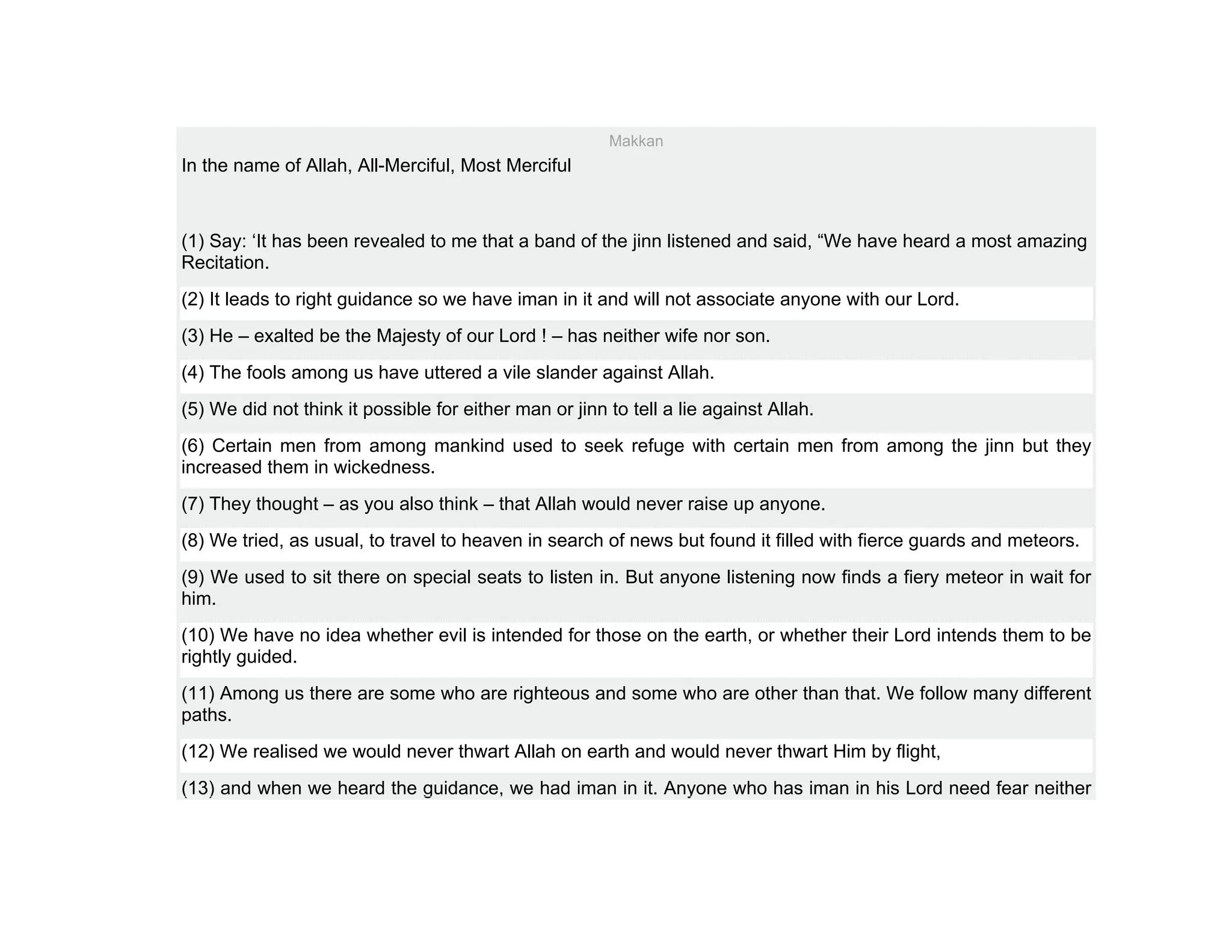 Makkan
In the name of Allah, All-Merciful, Most Merciful



(1) Say: ‘It has been revealed to me that a band of the jinn listened and said, “We have heard a most amazing
Recitation.
(2) It leads to right guidance so we have iman in it and will not associate anyone with our Lord.
(3) He – exalted be the Majesty of our Lord ! – has neither wife nor son.
(4) The fools among us have uttered a vile slander against Allah.
(5) We did not think it possible for either man or jinn to tell a lie against Allah.
(6) Certain men from among mankind used to seek refuge with certain men from among the jinn but they
increased them in wickedness.
(7) They thought – as you also think – that Allah would never raise up anyone.
(8) We tried, as usual, to travel to heaven in search of news but found it filled with fierce guards and meteors.
(9) We used to sit there on special seats to listen in. But anyone listening now finds a fiery meteor in wait for
him.
(10) We have no idea whether evil is intended for those on the earth, or whether their Lord intends them to be
rightly guided.
(11) Among us there are some who are righteous and some who are other than that. We follow many different
paths.
(12) We realised we would never thwart Allah on earth and would never thwart Him by flight,
(13) and when we heard the guidance, we had iman in it. Anyone who has iman in his Lord need fear neither
 