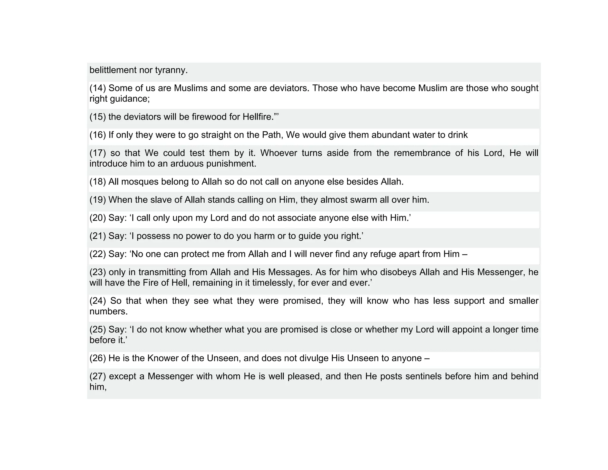 belittlement nor tyranny.
(14) Some of us are Muslims and some are deviators. Those who have become Muslim are those who sought
right guidance;
(15) the deviators will be firewood for Hellfire.”’
(16) If only they were to go straight on the Path, We would give them abundant water to drink
(17) so that We could test them by it. Whoever turns aside from the remembrance of his Lord, He will
introduce him to an arduous punishment.
(18) All mosques belong to Allah so do not call on anyone else besides Allah.
(19) When the slave of Allah stands calling on Him, they almost swarm all over him.
(20) Say: ‘I call only upon my Lord and do not associate anyone else with Him.’
(21) Say: ‘I possess no power to do you harm or to guide you right.’
(22) Say: ‘No one can protect me from Allah and I will never find any refuge apart from Him –
(23) only in transmitting from Allah and His Messages. As for him who disobeys Allah and His Messenger, he
will have the Fire of Hell, remaining in it timelessly, for ever and ever.’
(24) So that when they see what they were promised, they will know who has less support and smaller
numbers.
(25) Say: ‘I do not know whether what you are promised is close or whether my Lord will appoint a longer time
before it.’
(26) He is the Knower of the Unseen, and does not divulge His Unseen to anyone –
(27) except a Messenger with whom He is well pleased, and then He posts sentinels before him and behind
him,
 