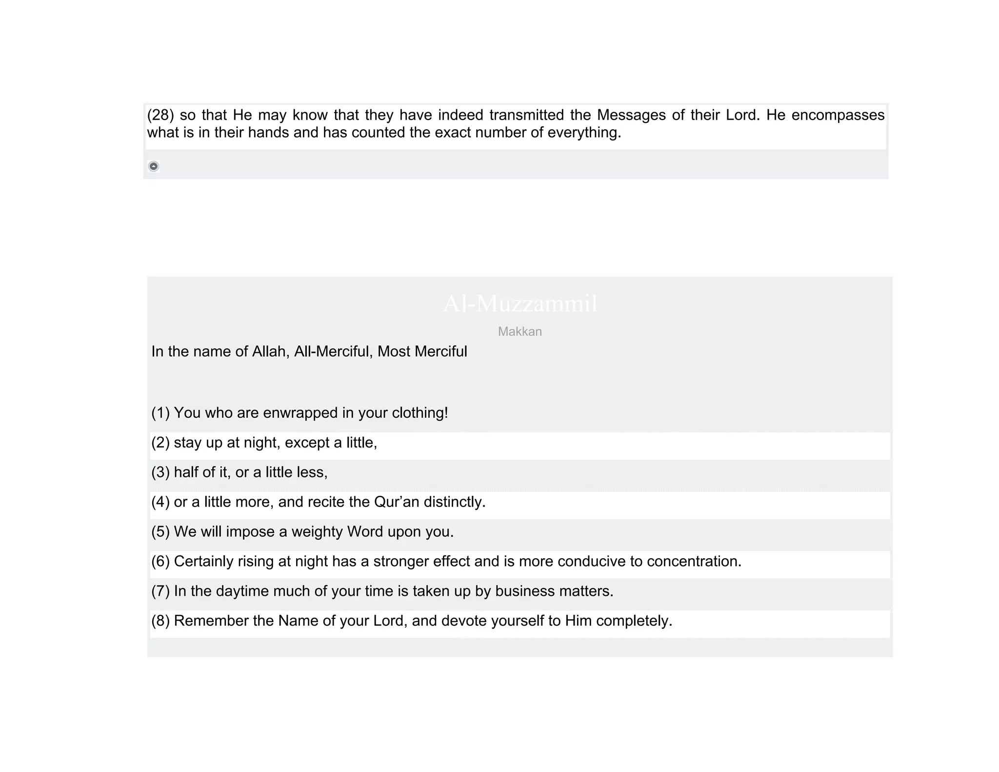 (28) so that He may know that they have indeed transmitted the Messages of their Lord. He encompasses
what is in their hands and has counted the exact number of everything.




                                               Al-Muzzammil
                                                          Makkan
In the name of Allah, All-Merciful, Most Merciful



(1) You who are enwrapped in your clothing!
(2) stay up at night, except a little,
(3) half of it, or a little less,
(4) or a little more, and recite the Qur’an distinctly.
(5) We will impose a weighty Word upon you.
(6) Certainly rising at night has a stronger effect and is more conducive to concentration.
(7) In the daytime much of your time is taken up by business matters.
(8) Remember the Name of your Lord, and devote yourself to Him completely.
 