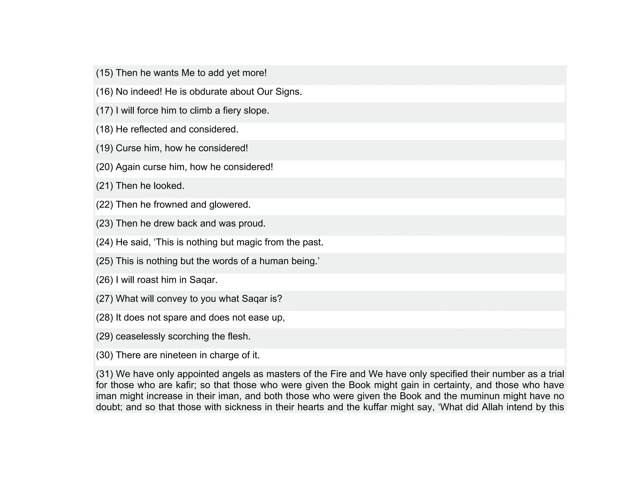 (15) Then he wants Me to add yet more!
(16) No indeed! He is obdurate about Our Signs.
(17) I will force him to climb a fiery slope.
(18) He reflected and considered.
(19) Curse him, how he considered!
(20) Again curse him, how he considered!
(21) Then he looked.
(22) Then he frowned and glowered.
(23) Then he drew back and was proud.
(24) He said, ‘This is nothing but magic from the past.
(25) This is nothing but the words of a human being.’
(26) I will roast him in Saqar.
(27) What will convey to you what Saqar is?
(28) It does not spare and does not ease up,
(29) ceaselessly scorching the flesh.
(30) There are nineteen in charge of it.
(31) We have only appointed angels as masters of the Fire and We have only specified their number as a trial
for those who are kafir; so that those who were given the Book might gain in certainty, and those who have
iman might increase in their iman, and both those who were given the Book and the muminun might have no
doubt; and so that those with sickness in their hearts and the kuffar might say, ‘What did Allah intend by this
 