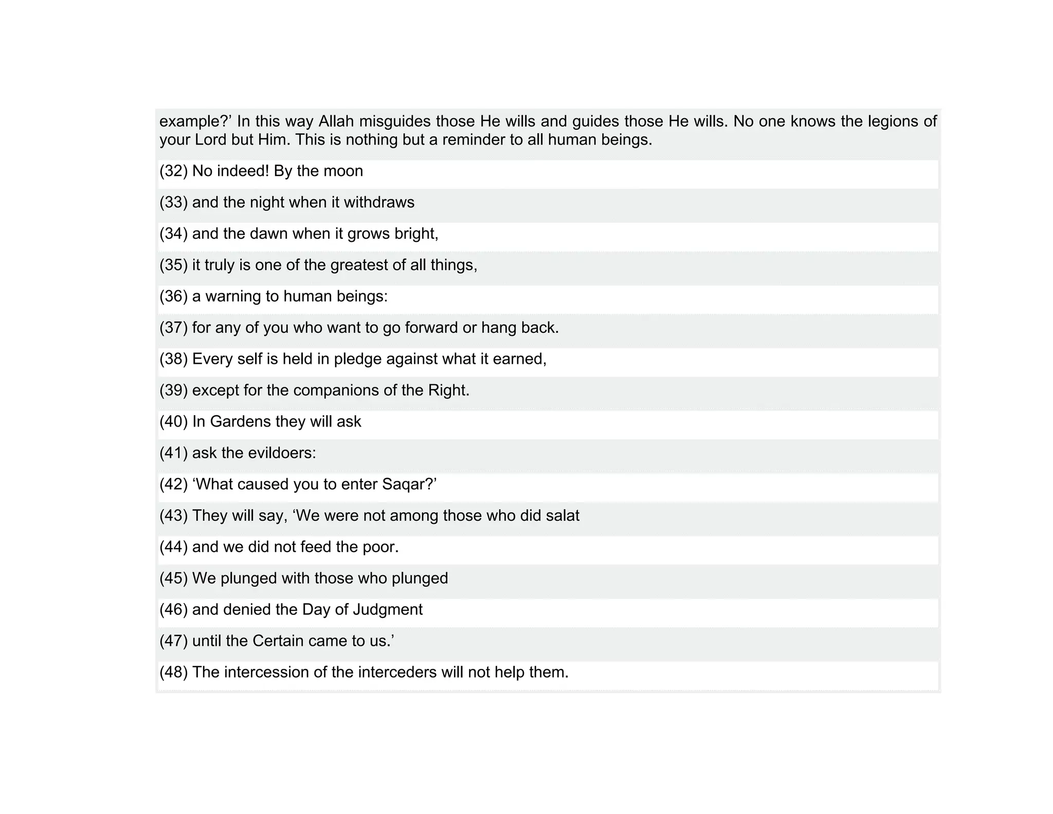 example?’ In this way Allah misguides those He wills and guides those He wills. No one knows the legions of
your Lord but Him. This is nothing but a reminder to all human beings.
(32) No indeed! By the moon
(33) and the night when it withdraws
(34) and the dawn when it grows bright,
(35) it truly is one of the greatest of all things,
(36) a warning to human beings:
(37) for any of you who want to go forward or hang back.
(38) Every self is held in pledge against what it earned,
(39) except for the companions of the Right.
(40) In Gardens they will ask
(41) ask the evildoers:
(42) ‘What caused you to enter Saqar?’
(43) They will say, ‘We were not among those who did salat
(44) and we did not feed the poor.
(45) We plunged with those who plunged
(46) and denied the Day of Judgment
(47) until the Certain came to us.’
(48) The intercession of the interceders will not help them.
 