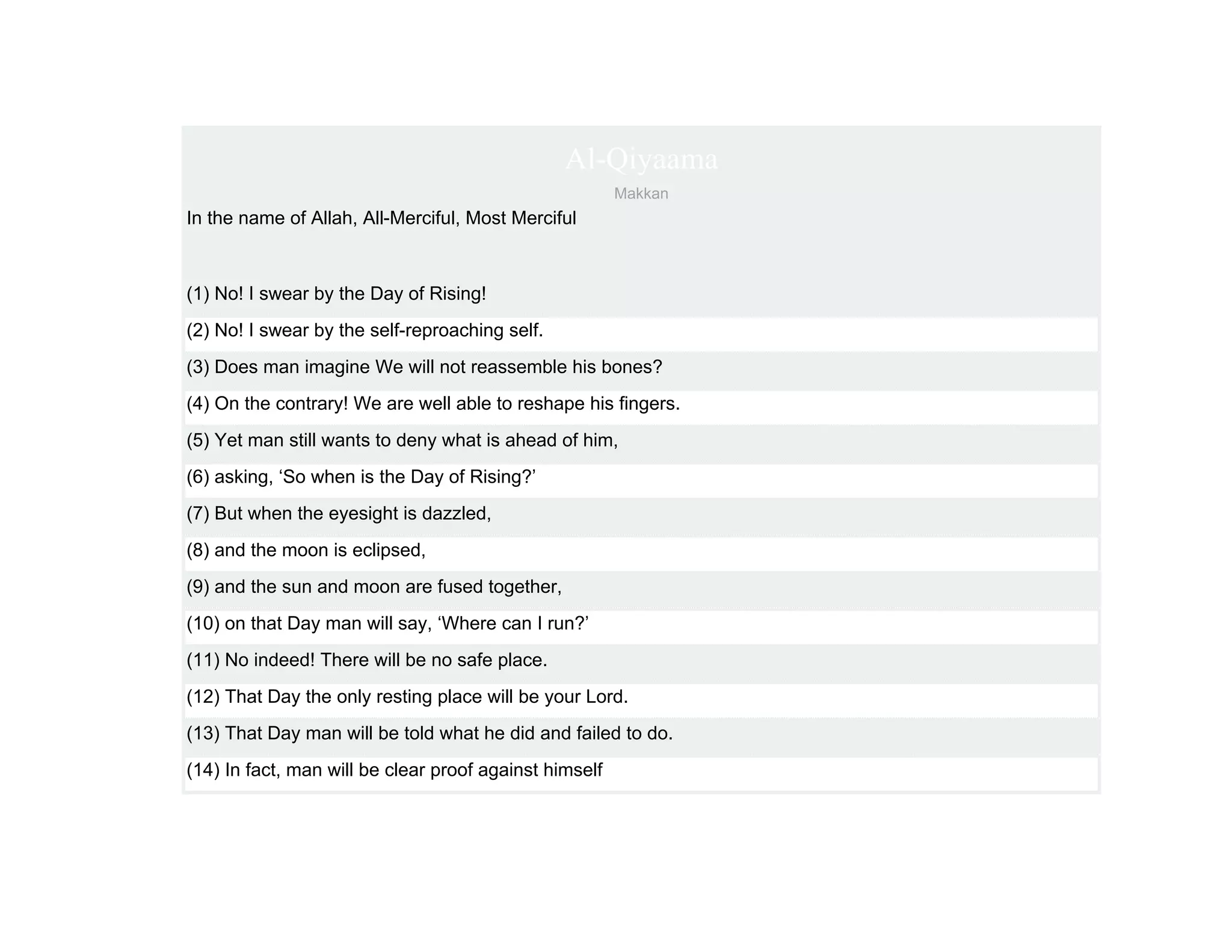Al-Qiyaama
                                                        Makkan
In the name of Allah, All-Merciful, Most Merciful



(1) No! I swear by the Day of Rising!
(2) No! I swear by the self-reproaching self.
(3) Does man imagine We will not reassemble his bones?
(4) On the contrary! We are well able to reshape his fingers.
(5) Yet man still wants to deny what is ahead of him,
(6) asking, ‘So when is the Day of Rising?’
(7) But when the eyesight is dazzled,
(8) and the moon is eclipsed,
(9) and the sun and moon are fused together,
(10) on that Day man will say, ‘Where can I run?’
(11) No indeed! There will be no safe place.
(12) That Day the only resting place will be your Lord.
(13) That Day man will be told what he did and failed to do.
(14) In fact, man will be clear proof against himself
 