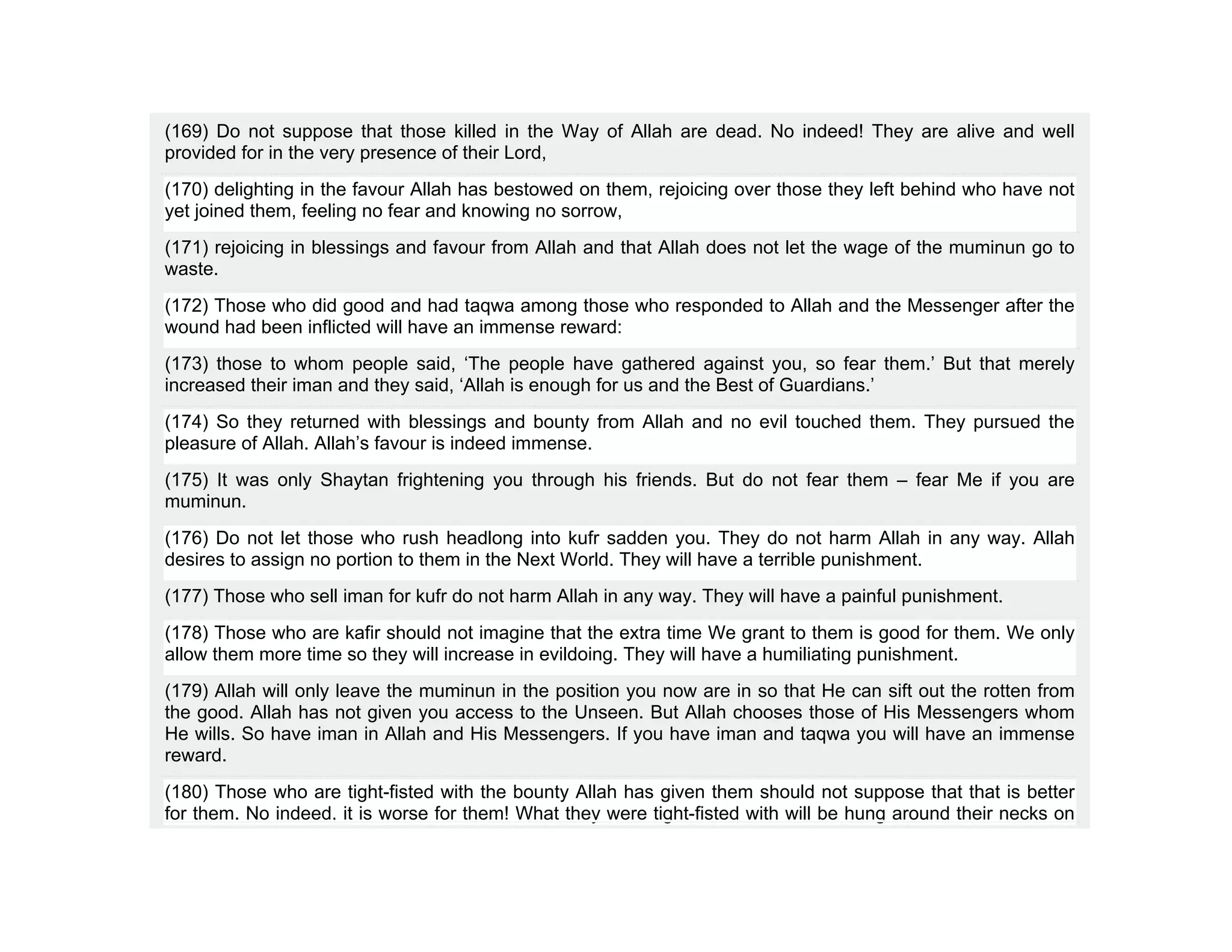 (169) Do not suppose that those killed in the Way of Allah are dead. No indeed! They are alive and well
provided for in the very presence of their Lord,
(170) delighting in the favour Allah has bestowed on them, rejoicing over those they left behind who have not
yet joined them, feeling no fear and knowing no sorrow,
(171) rejoicing in blessings and favour from Allah and that Allah does not let the wage of the muminun go to
waste.
(172) Those who did good and had taqwa among those who responded to Allah and the Messenger after the
wound had been inflicted will have an immense reward:
(173) those to whom people said, ‘The people have gathered against you, so fear them.’ But that merely
increased their iman and they said, ‘Allah is enough for us and the Best of Guardians.’
(174) So they returned with blessings and bounty from Allah and no evil touched them. They pursued the
pleasure of Allah. Allah’s favour is indeed immense.
(175) It was only Shaytan frightening you through his friends. But do not fear them – fear Me if you are
muminun.
(176) Do not let those who rush headlong into kufr sadden you. They do not harm Allah in any way. Allah
desires to assign no portion to them in the Next World. They will have a terrible punishment.
(177) Those who sell iman for kufr do not harm Allah in any way. They will have a painful punishment.
(178) Those who are kafir should not imagine that the extra time We grant to them is good for them. We only
allow them more time so they will increase in evildoing. They will have a humiliating punishment.
(179) Allah will only leave the muminun in the position you now are in so that He can sift out the rotten from
the good. Allah has not given you access to the Unseen. But Allah chooses those of His Messengers whom
He wills. So have iman in Allah and His Messengers. If you have iman and taqwa you will have an immense
reward.
(180) Those who are tight-fisted with the bounty Allah has given them should not suppose that that is better
for them. No indeed, it is worse for them! What they were tight-fisted with will be hung around their necks on
 