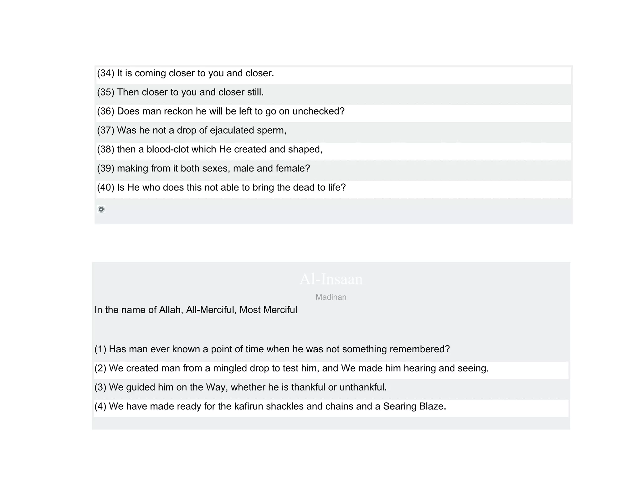(34) It is coming closer to you and closer.
(35) Then closer to you and closer still.
(36) Does man reckon he will be left to go on unchecked?
(37) Was he not a drop of ejaculated sperm,
(38) then a blood-clot which He created and shaped,
(39) making from it both sexes, male and female?
(40) Is He who does this not able to bring the dead to life?




                                                    Al-Insaan
                                                      Madinan
In the name of Allah, All-Merciful, Most Merciful



(1) Has man ever known a point of time when he was not something remembered?
(2) We created man from a mingled drop to test him, and We made him hearing and seeing.
(3) We guided him on the Way, whether he is thankful or unthankful.
(4) We have made ready for the kafirun shackles and chains and a Searing Blaze.
 